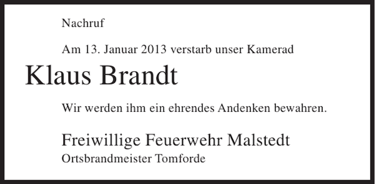 <p>Nachruf<br />Am 13. Januar 2013 verstarb unser Kamerad</p><p>Klaus Brandt<br />Wir werden ihm ein ehrendes Andenken bewahren.</p><p>Freiwillige Feuerwehr Malstedt<br />Ortsbrandmeister Tomforde</p>