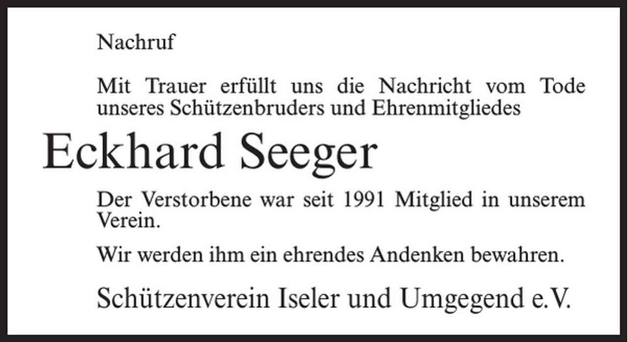 <p>Nachruf<br />Mit Trauer erfüllt uns die Nachricht vom Tode<br />unseres Schützenbruders und Ehrenmitgliedes</p><p>Eckhard Seeger<br />Der Verstorbene war seit 1991 Mitglied in unserem<br />Verein.<br />Wir werden ihm ein ehrendes Andenken bewahren.</p><p>Schützenverein Iseler und Umgegend e.V.</p>