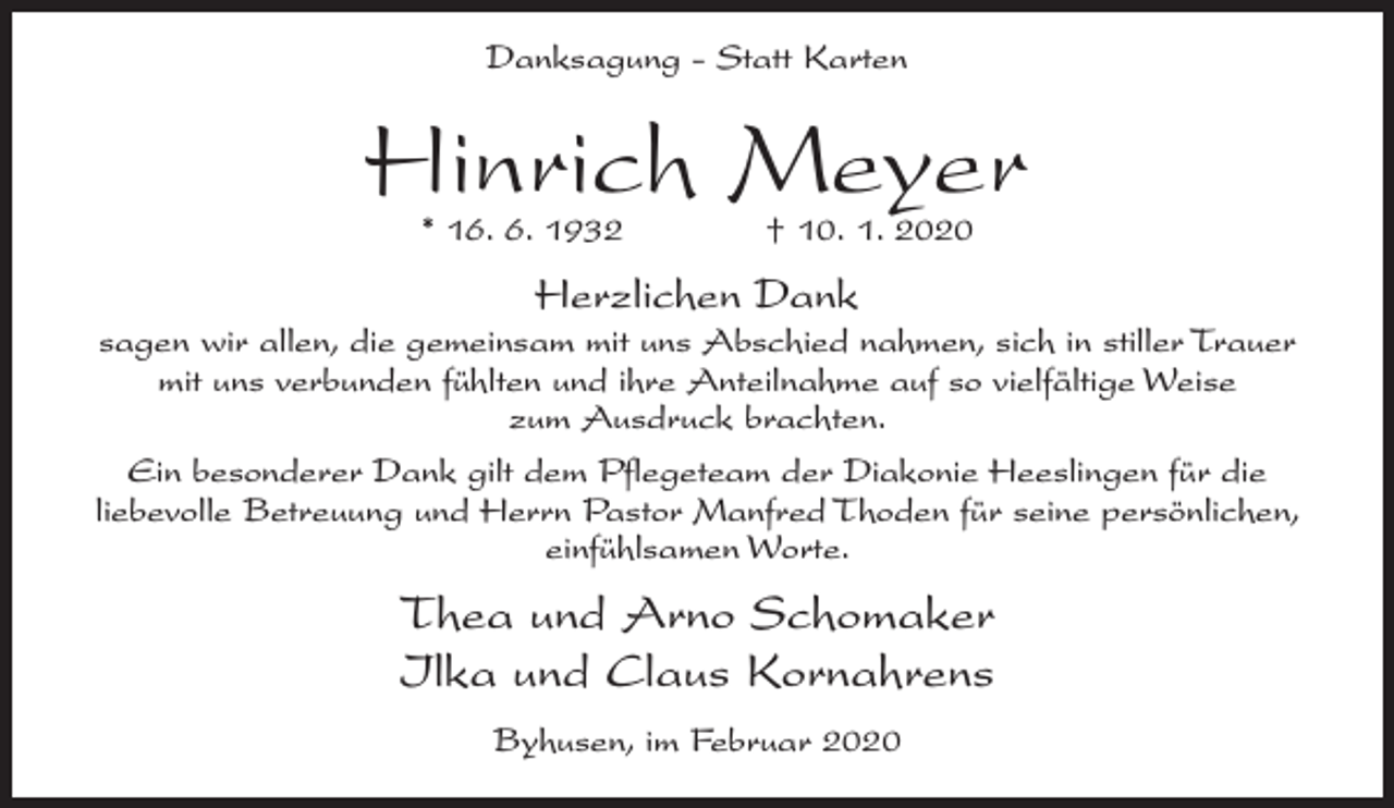 <p>Danksagung - Statt Karten</p><p>Hinrich Meyer<br />* 16. 6. 1932 † 10. 1. 2020</p><p>Herzlichen Dank<br />sagen wir allen, die gemeinsam mit uns Abschied nahmen, sich in stiller Trauer<br />mit uns verbunden fühlten und ihre Anteilnahme auf so vielfältige Weise<br />zum Ausdruck brachten.<br />Ein besonderer Dank gilt dem Pflegeteam der Diakonie Heeslingen für die<br />liebevolle Betreuung und Herrn Pastor Manfred Thoden für seine persönlichen,<br />einfühlsamen Worte.</p><p>Thea und Arno Schomaker<br />Ilka und Claus Kornahrens<br />Byhusen, im Februar 2020</p>