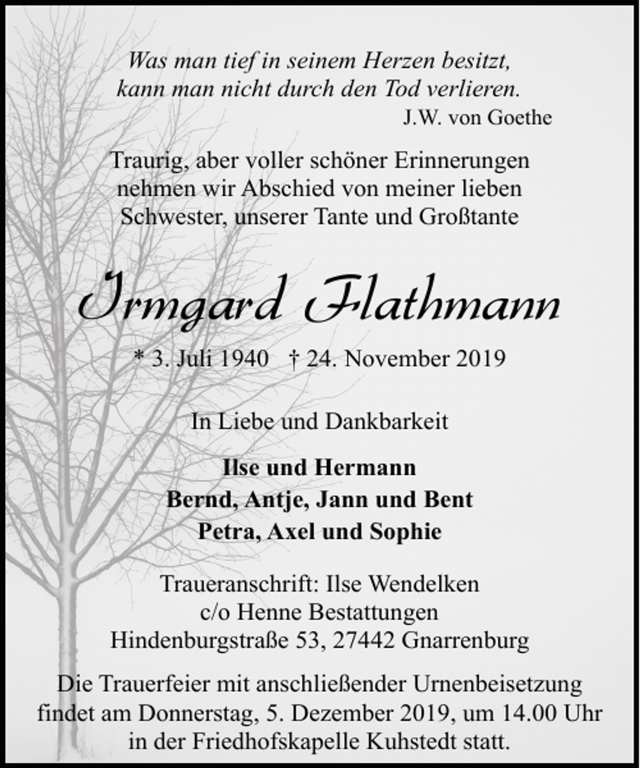 <p>Was man tief in seinem Herzen besitzt,<br />kann man nicht durch den Tod verlieren.</p><p>J.W. von Goethe</p><p>Traurig, aber voller schöner Erinnerungen<br />nehmen wir Abschied von meiner lieben<br />Schwester, unserer Tante und Großtante</p><p>Irmgard Flathmann<br />* 3. Juli 1940 † 24. November 2019<br />In Liebe und Dankbarkeit<br />Ilse und Hermann<br />Bernd, Antje, Jann und Bent<br />Petra, Axel und Sophie<br />Traueranschrift: Ilse Wendelken<br />c/o Henne Bestattungen<br />Hindenburgstraße 53, 27442 Gnarrenburg<br />Die Trauerfeier mit anschließender Urnenbeisetzung<br />findet am Donnerstag, 5. Dezember 2019, um 14.00 Uhr<br />in der Friedhofskapelle Kuhstedt statt.</p>