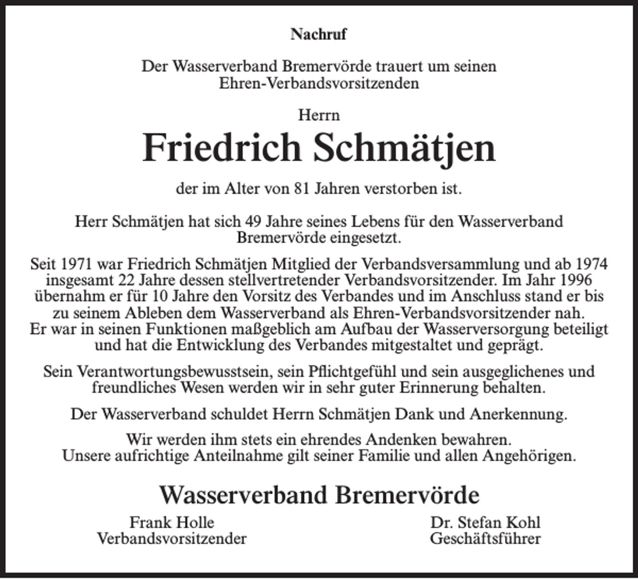 <p>Nachruf<br />Der Wasserverband Bremervörde trauert um seinen<br />Ehren-Verbandsvorsitzenden<br />Herrn</p><p>Friedrich Schmätjen<br />der im Alter von 81 Jahren verstorben ist.<br />Herr Schmätjen hat sich 49 Jahre seines Lebens für den Wasserverband<br />Bremervörde eingesetzt.<br />Seit 1971 war Friedrich Schmätjen Mitglied der Verbandsversammlung und ab 1974<br />insgesamt 22 Jahre dessen stellvertretender Verbandsvorsitzender. Im Jahr 1996<br />übernahm er für 10 Jahre den Vorsitz des Verbandes und im Anschluss stand er bis<br />zu seinem Ableben dem Wasserverband als Ehren-Verbandsvorsitzender nah.<br />Er war in seinen Funktionen maßgeblich am Aufbau der Wasserversorgung beteiligt<br />und hat die Entwicklung des Verbandes mitgestaltet und geprägt.<br />Sein Verantwortungsbewusstsein, sein Pflichtgefühl und sein ausgeglichenes und<br />freundliches Wesen werden wir in sehr guter Erinnerung behalten.<br />Der Wasserverband schuldet Herrn Schmätjen Dank und Anerkennung.<br />Wir werden ihm stets ein ehrendes Andenken bewahren.<br />Unsere aufrichtige Anteilnahme gilt seiner Familie und allen Angehörigen.</p><p>Wasserverband Bremervörde<br />Frank Holle<br />Verbandsvorsitzender</p><p>Dr. Stefan Kohl<br />Geschäftsführer</p>