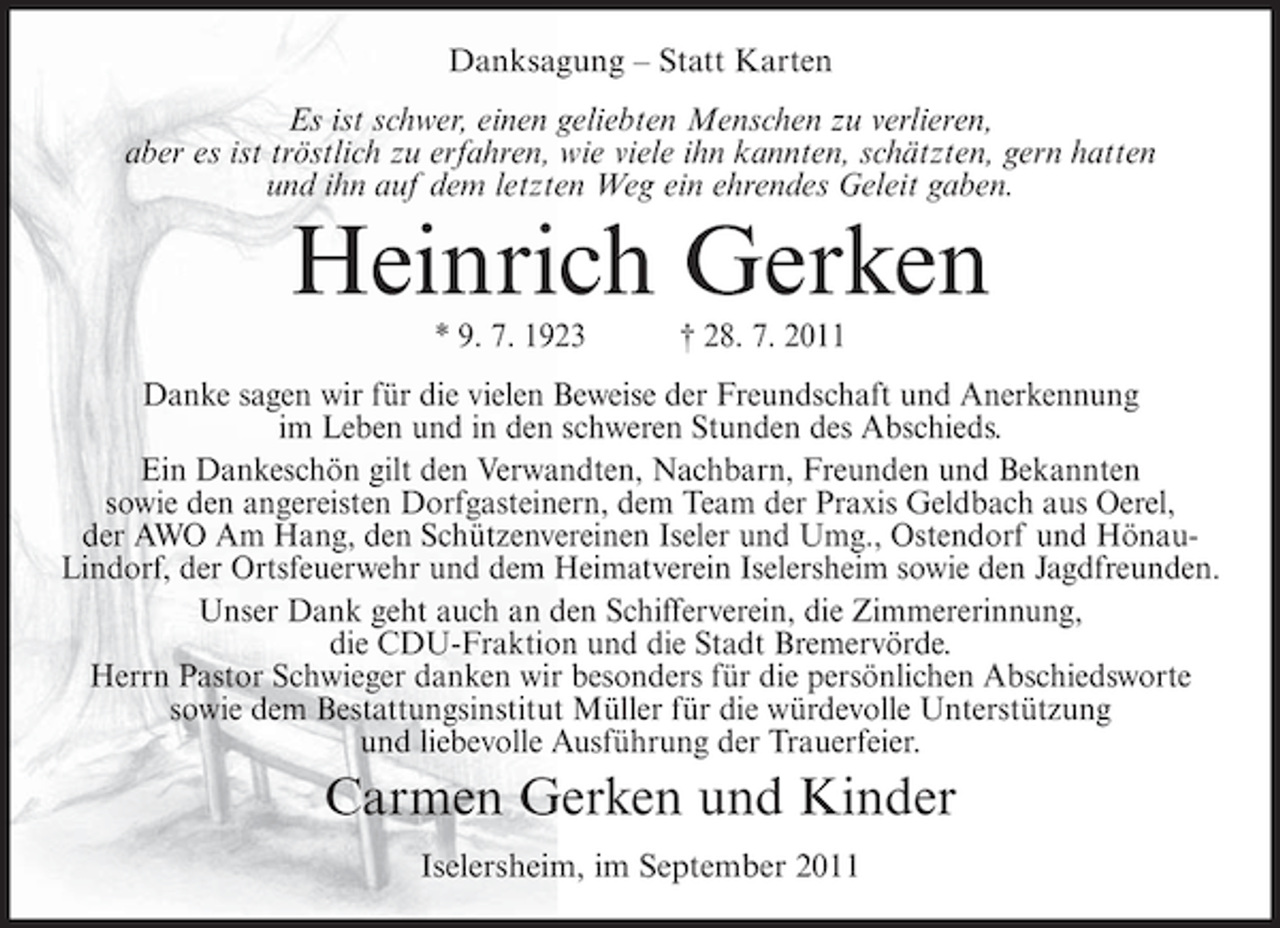 <p>Danksagung – Statt Karten<br />Es ist schwer, einen geliebten Menschen zu verlieren,<br />aber es ist tröstlich zu erfahren, wie viele ihn kannten, schätzten, gern hatten<br />und ihn auf dem letzten Weg ein ehrendes Geleit gaben.</p><p>Heinrich Gerken<br />* 9. 7. 1923</p><p>† 28. 7. 2011</p><p>Danke sagen wir für die vielen Beweise der Freundschaft und Anerkennung<br />im Leben und in den schweren Stunden des Abschieds.<br />Ein Dankeschön gilt den Verwandten, Nachbarn, Freunden und Bekannten<br />sowie den angereisten Dorfgasteinern, dem Team der Praxis Geldbach aus Oerel,<br />der AWO Am Hang, den Schützenvereinen Iseler und Umg., Ostendorf und HönauLindorf, der Ortsfeuerwehr und dem Heimatverein Iselersheim sowie den Jagdfreunden.<br />Unser Dank geht auch an den Schifferverein, die Zimmererinnung,<br />die CDU-Fraktion und die Stadt Bremervörde.<br />Herrn Pastor Schwieger danken wir besonders für die persönlichen Abschiedsworte<br />sowie dem Bestattungsinstitut Müller für die würdevolle Unterstützung<br />und liebevolle Ausführung der Trauerfeier.</p><p>Carmen Gerken und Kinder<br />Iselersheim, im September 2011</p>