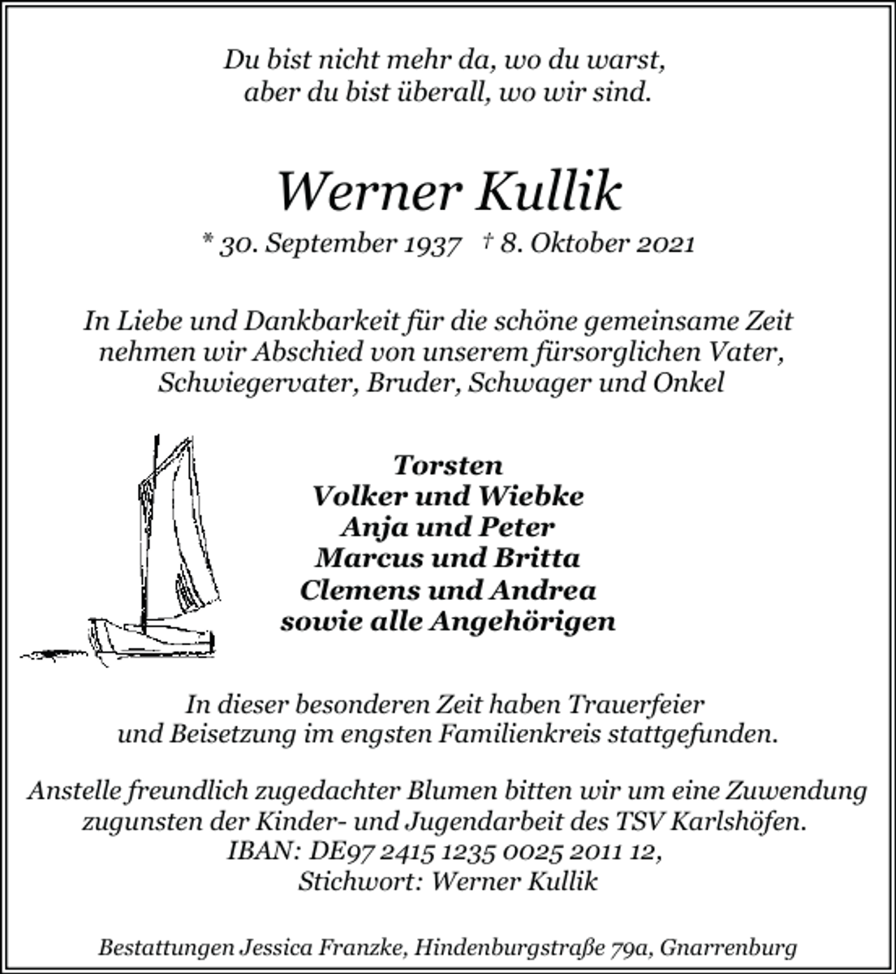 <p>Du bist nicht mehr da, wo du warst,<br />aber du bist überall, wo wir sind.</p><p>Werner Kullik</p><p>* 30. September 1937 † 8. Oktober 2021<br />In Liebe und Dankbarkeit für die schöne gemeinsame Zeit<br />nehmen wir Abschied von unserem fürsorglichen Vater,<br />Schwiegervater, Bruder, Schwager und Onkel<br />Torsten<br />Volker und Wiebke<br />Anja und Peter<br />Marcus und Britta<br />Clemens und Andrea<br />sowie alle Angehörigen<br />In dieser besonderen Zeit haben Trauerfeier<br />und Beisetzung im engsten Familienkreis stattgefunden.<br />Anstelle freundlich zugedachter Blumen bitten wir um eine Zuwendung<br />zugunsten der Kinder- und Jugendarbeit des TSV Karlshöfen.<br />IBAN: DE97 2415 1235 0025 2012,<br />Stichwort: Werner Kullik<br />Bestattungen Jessica Franzke, Hindenburgstraße 79a, Gnarrenburg</p>