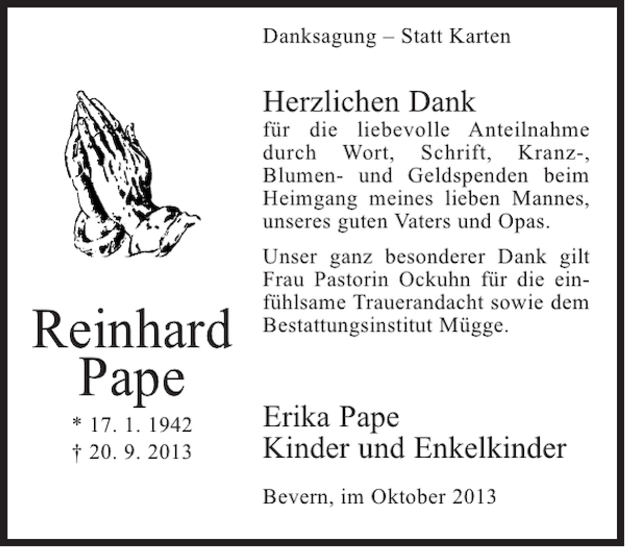 <p>Danksagung – Statt Karten</p><p>Herzlichen Dank</p><p>für die liebevolle Anteilnahme<br />durch Wort, Schrift, Kranz-,<br />Blumen- und Geldspenden beim<br />Heimgang meines lieben Mannes,<br />unseres guten Vaters und Opas.</p><p>Reinhard<br />Pape<br />* 17. 1. 1942<br />† 20. 9. 2013</p><p>Unser ganz besonderer Dank gilt<br />Frau Pastorin Ockuhn für die einfühlsame Trauerandacht sowie dem<br />Bestattungsinstitut Mügge.</p><p>Erika Pape<br />Kinder und Enkelkinder<br />Bevern, im Oktober 2013</p>