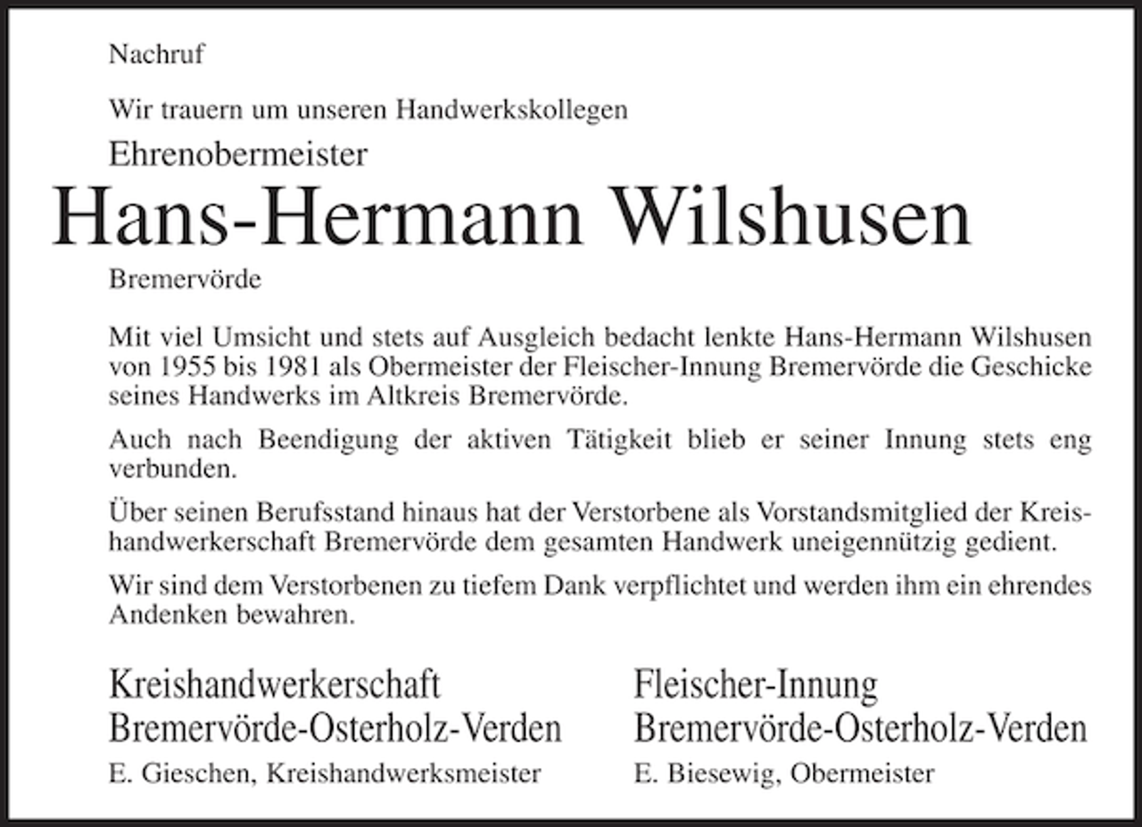 <p>Nachruf<br />Wir trauern um unseren Handwerkskollegen</p><p>Ehrenobermeister</p><p>Hans-Hermann Wilshusen<br />Bremervörde<br />Mit viel Umsicht und stets auf Ausgleich bedacht lenkte Hans-Hermann Wilshusen<br />von 1955 bis 1981 als Obermeister der Fleischer-Innung Bremervörde die Geschicke<br />seines Handwerks im Altkreis Bremervörde.<br />Auch nach Beendigung der aktiven Tätigkeit blieb er seiner Innung stets eng<br />verbunden.<br />Über seinen Berufsstand hinaus hat der Verstorbene als Vorstandsmitglied der Kreishandwerkerschaft Bremervörde dem gesamten Handwerk uneigennützig gedient.<br />Wir sind dem Verstorbenen zu tiefem Dank verpflichtet und werden ihm ein ehrendes<br />Andenken bewahren.</p><p>Kreishandwerkerschaft<br />Bremervörde-Osterholz-Verden</p><p>Fleischer-Innung<br />Bremervörde-Osterholz-Verden</p><p>E. Gieschen, Kreishandwerksmeister</p><p>E. Biesewig, Obermeister</p>