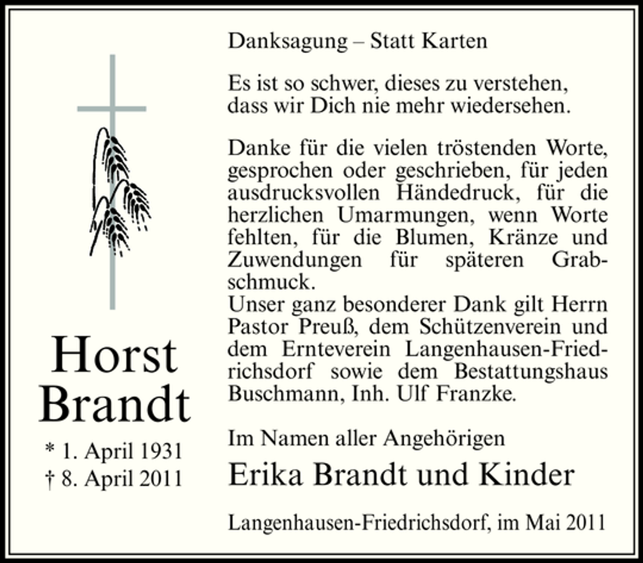 <p>Danksagung – Statt Karten Es ist so schwer, dieses zu verstehen, dass wir Dich nie mehr wiedersehen. Danke für die vielen tröstenden Worte, gesprochen oder geschrieben, für jeden ausdrucksvollen Händedruck, für die herzlichen Umarmungen, wenn Worte fehlten, für die Blumen, Kränze und Zuwendungen für späteren Grabschmuck. Unser ganz besonderer Dank gilt Herrn Pastor Preuß, dem Schützenverein und dem Ernteverein Langenhausen-Friedrichsdorf sowie dem Bestattungshaus Buschmann, Inh. Ulf Franzke. Im Namen aller Angehörigen</p><p>Horst Brandt<br />* 1. April 1931 † 8. April 2011</p><p>Erika Brandt und Kinder<br />Langenhausen-Friedrichsdorf, im Mai 2011</p>