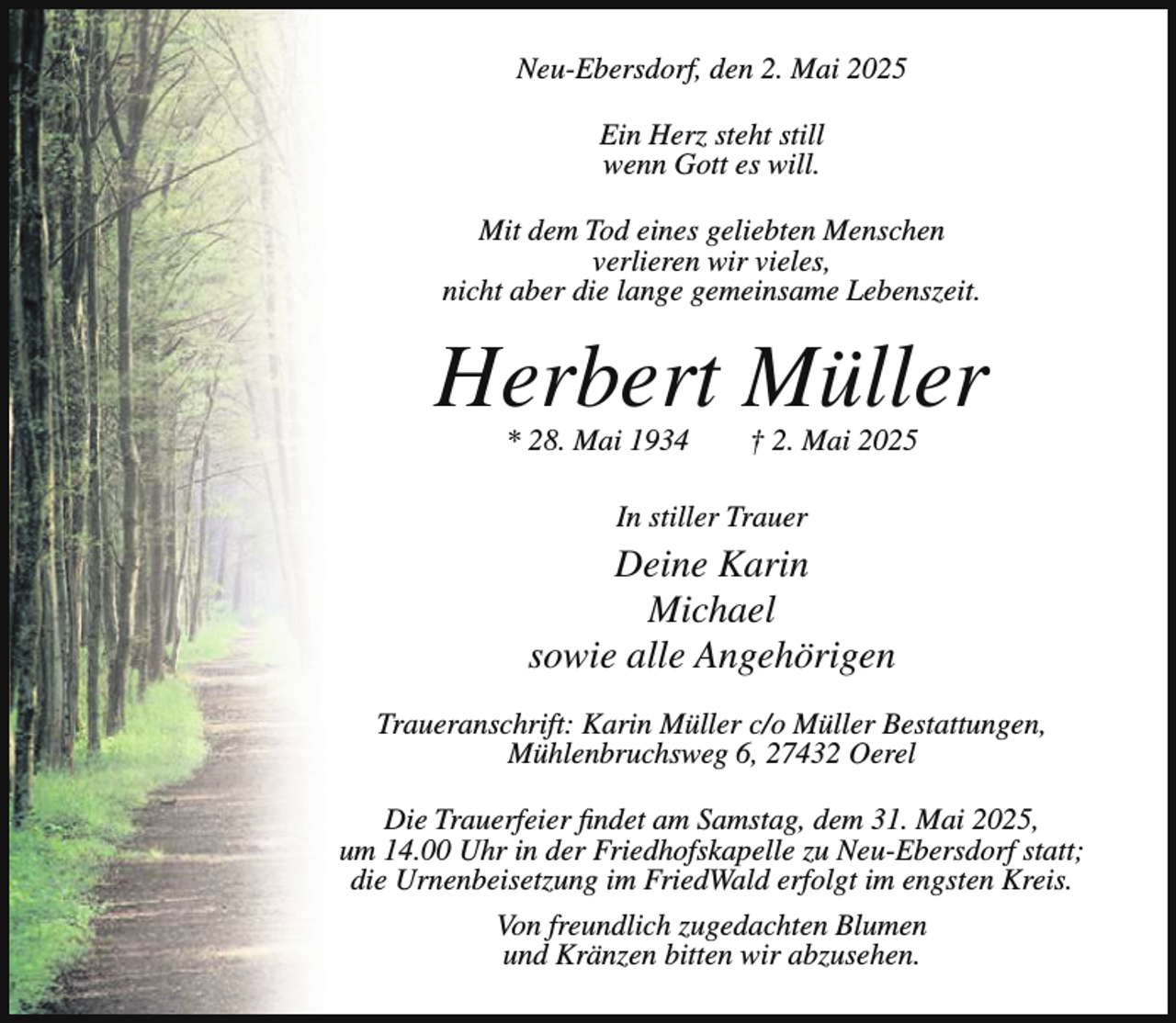 <p>Neu-Ebersdorf, den 2. Mai 2025<br />Ein Herz steht still<br />wenn Gott es will.<br />Mit dem Tod eines geliebten Menschen<br />verlieren wir vieles,<br />nicht aber die lange gemeinsame Lebenszeit.</p><p>Herbert Müller<br />* 28. Mai 1934</p><p>† 2. Mai 2025</p><p>In stiller Trauer</p><p>Deine Karin<br />Michael<br />sowie alle Angehörigen<br />Traueranschrift: Karin Müller c/o Müller Bestattungen,<br />Mühlenbruchsweg 6, 27432 Oerel<br />Die Trauerfeier findet am Samstag, dem 31. Mai 2025,<br />um 14.00 Uhr in der Friedhofskapelle zu Neu-Ebersdorf statt;<br />die Urnenbeisetzung im FriedWald erfolgt im engsten Kreis.<br />Von freundlich zugedachten Blumen<br />und Kränzen bitten wir abzusehen.</p>
