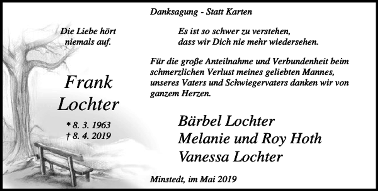 <p>Danksagung - Statt Karten<br />Die Liebe hört<br />niemals auf.</p><p>Frank<br />Lochter<br />* 8. 3. 1963<br />† 8. 4. 2019</p><p>Es ist so schwer zu verstehen,<br />dass wir Dich nie mehr wiedersehen.<br />Für die große Anteilnahme und Verbundenheit beim<br />schmerzlichen Verlust meines geliebten Mannes,<br />unseres Vaters und Schwiegervaters danken wir von<br />ganzem Herzen.</p><p>Bärbel Lochter<br />Melanie und Roy Hoth<br />Vanessa Lochter<br />Minstedt, im Mai 2019</p>