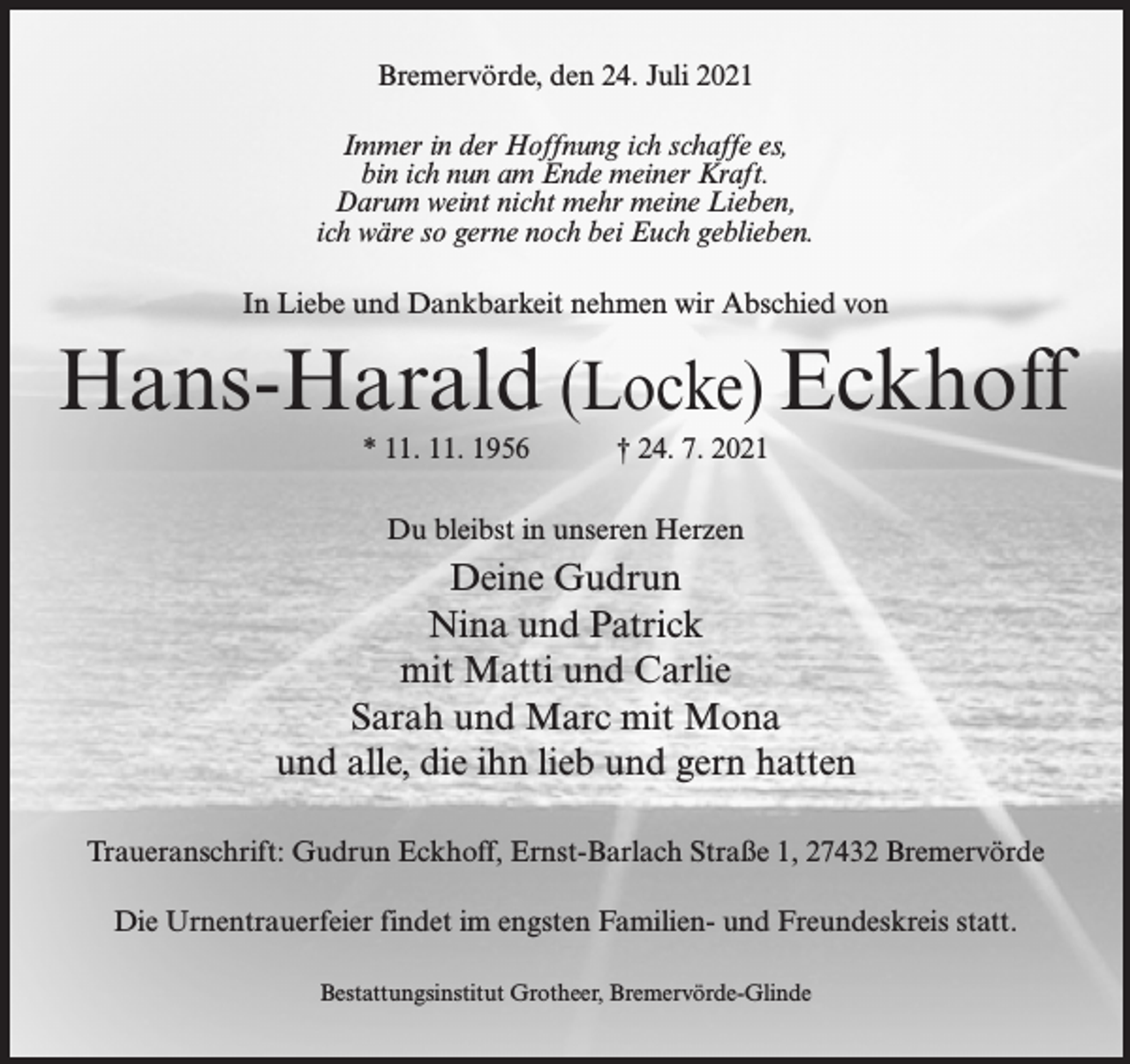 <p>Bremervörde, den 24. Juli 2021<br />Immer in der Hoffnung ich schaffe es,<br />bin ich nun am Ende meiner Kraft.<br />Darum weint nicht mehr meine Lieben,<br />ich wäre so gerne noch bei Euch geblieben.<br />In Liebe und Dankbarkeit nehmen wir Abschied von</p><p>Hans-Harald (Locke) Eckhoff<br />* 11. 11. 1956</p><p>† 24. 7. 2021</p><p>Du bleibst in unseren Herzen</p><p>Deine Gudrun<br />Nina und Patrick<br />mit Matti und Carlie<br />Sarah und Marc mit Mona<br />und alle, die ihn lieb und gern hatten<br />Traueranschrift: Gudrun Eckhoff, Ernst-Barlach Straße 1, 27432 Bremervörde<br />Die Urnentrauerfeier findet im engsten Familien- und Freundeskreis statt.<br />Bestattungsinstitut Grotheer, Bremervörde-Glinde</p>