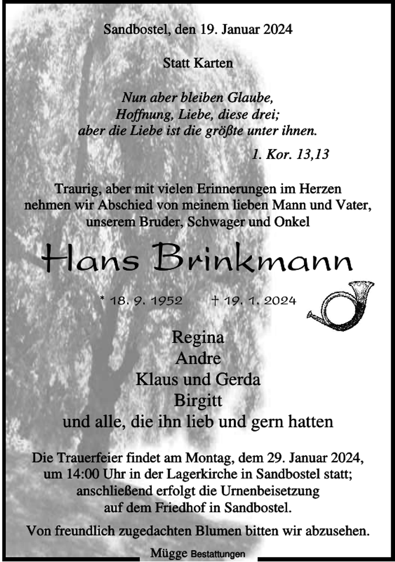 <p>Sandbostel, den 19. Januar 2024<br />Statt Karten<br />Nun aber bleiben Glaube,<br />Hoffnung, Liebe, diese drei;<br />aber die Liebe ist die größte unter ihnen.<br />1. Kor. 13,13<br />Traurig, aber mit vielen Erinnerungen im Herzen<br />nehmen wir Abschied von meinem lieben Mann und Vater,<br />unserem Bruder, Schwager und Onkel</p><p>Hans Brinkmann<br />* 18. 9. 1952</p><p>† 19. 1. 2024</p><p>Regina<br />Andre<br />Klaus und Gerda<br />Birgitt<br />und alle, die ihn lieb und gern hatten<br />Die Trauerfeier findet am Montag, dem 29. Januar 2024,<br />um 14:00 Uhr in der Lagerkirche in Sandbostel statt;<br />anschließend erfolgt die Urnenbeisetzung<br />auf dem Friedhof in Sandbostel.<br />Von freundlich zugedachten Blumen bitten wir abzusehen.<br />Mügge Bestattungen</p>