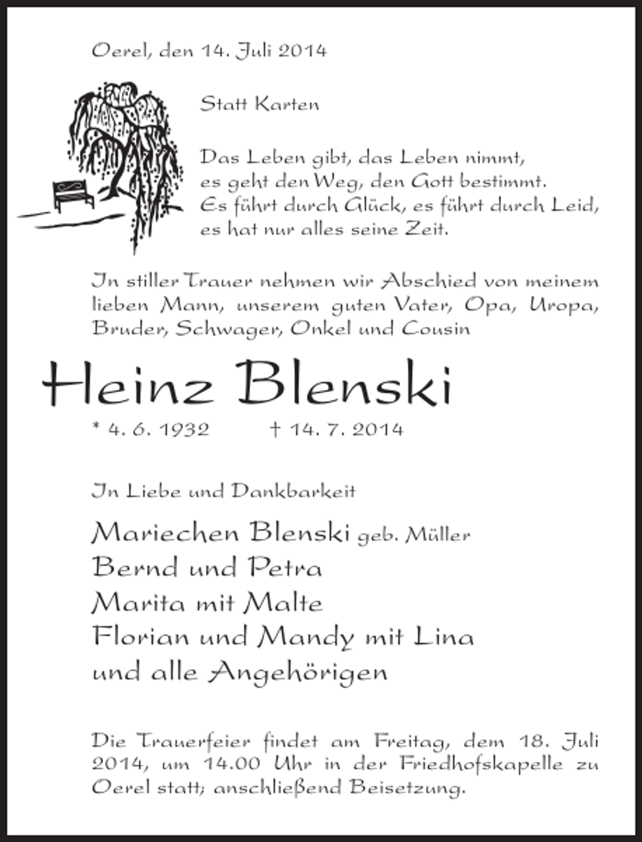 <p>Oerel, den 14. Juli 2014<br />Statt Karten<br />Das Leben gibt, das Leben nimmt,<br />es geht den Weg, den Gott bestimmt.<br />Es führt durch Glück, es führt durch Leid,<br />es hat nur alles seine Zeit.<br />In stiller Trauer nehmen wir Abschied von meinem<br />lieben Mann, unserem guten Vater, Opa, Uropa,<br />Bruder, Schwager, Onkel und Cousin</p><p>Heinz Blenski<br />* 4. 6. 1932 † 14. 7. 2014<br />In Liebe und Dankbarkeit</p><p>Mariechen Blenski geb. Müller<br />Bernd und Petra<br />Marita mit Malte<br />Florian und Mandy mit Lina<br />und alle Angehörigen<br />Die Trauerfeier findet am Freitag, dem 18. Juli<br />2014, um 14.00 Uhr in der Friedhofskapelle zu<br />Oerel statt; anschließend Beisetzung.</p>
