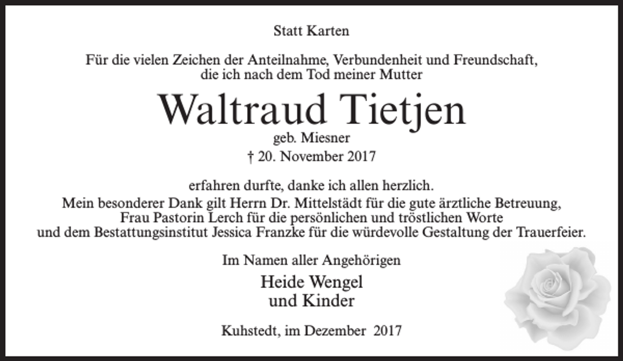 <p>Statt Karten<br />Für die vielen Zeichen der Anteilnahme, Verbundenheit und Freundschaft,<br />die ich nach dem Tod meiner Mutter</p><p>Waltraud Tietjen<br />geb. Miesner<br />† 20. November 2017</p><p>erfahren durfte, danke ich allen herzlich.<br />Mein besonderer Dank gilt Herrn Dr. Mittelstädt für die gute ärztliche Betreuung,<br />Frau Pastorin Lerch für die persönlichen und tröstlichen Worte<br />und dem Bestattungsinstitut Jessica Franzke für die würdevolle Gestaltung der Trauerfeier.<br />Im Namen aller Angehörigen</p><p>Heide Wengel<br />und Kinder<br />Kuhstedt, im Dezember 2017</p>