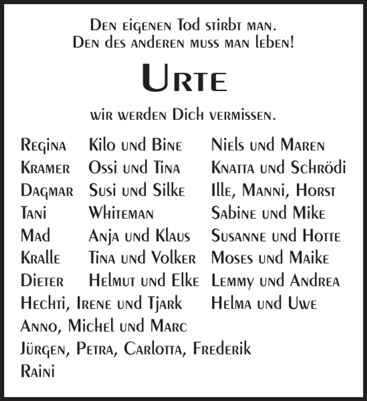 <p>Den eigenen Tod stirbt man.<br />Den des anderen muss man leben!</p><p>Urte<br />wir werden Dich vermissen.</p><p>Regina Kilo und Bine Niels und Maren<br />Kramer Ossi und Tina Knatta und Schrödi<br />Dagmar Susi und Silke Ille, Manni, Horst<br />Tani<br />Whiteman<br />Sabine und Mike<br />Mad<br />Anja und Klaus Susanne und Hotte<br />Kralle Tina und Volker Moses und Maike<br />Dieter Helmut und Elke Lemmy und Andrea<br />Hechti, Irene und Tjark Helma und Uwe<br />Anno, Michel und Marc<br />Jürgen, Petra, Carlotta, Frederik<br />Raini</p>