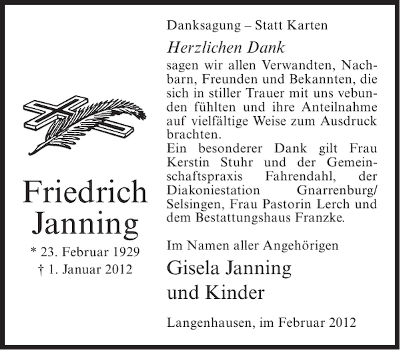 <p>Danksagung – Statt Karten</p><p>Herzlichen Dank</p><p>Friedrich<br />Janning<br />* 23. Februar 1929<br />† 1. Januar 2012</p><p>sagen wir allen Verwandten, Nachbarn, Freunden und Bekannten, die<br />sich in stiller Trauer mit uns vebunden fühlten und ihre Anteilnahme<br />auf vielfältige Weise zum Ausdruck<br />brachten.<br />Ein besonderer Dank gilt Frau<br />Kerstin Stuhr und der Gemeinschaftspraxis<br />Fahrendahl,<br />der<br />Diakoniestation<br />Gnarrenburg/<br />Selsingen, Frau Pastorin Lerch und<br />dem Bestattungshaus Franzke.<br />Im Namen aller Angehörigen</p><p>Gisela Janning<br />und Kinder<br />Langenhausen, im Februar 2012</p>