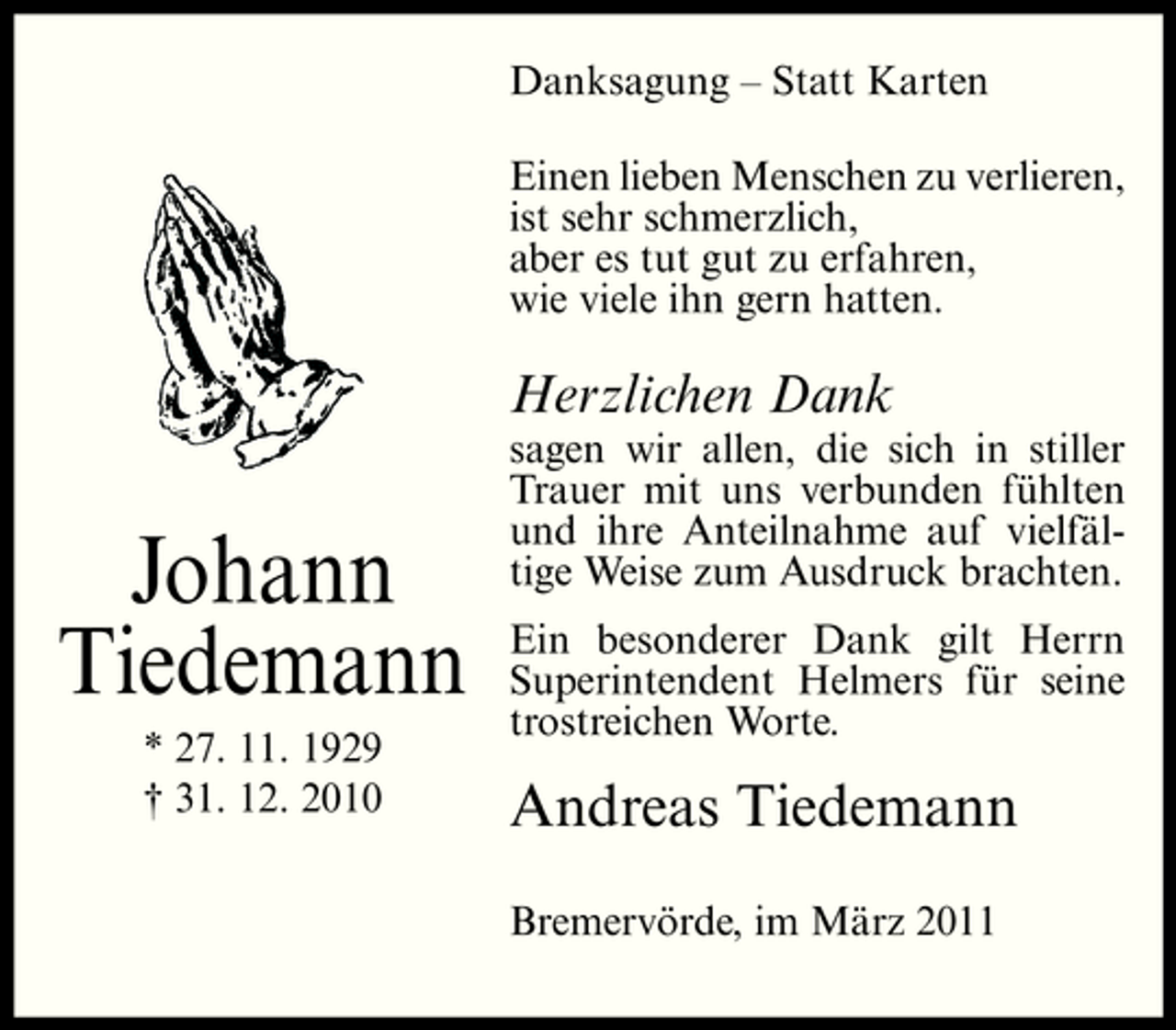 <p>Danksagung – Statt Karten Einen lieben Menschen zu verlieren, ist sehr schmerzlich, aber es tut gut zu erfahren, wie viele ihn gern hatten.</p><p>Herzlichen Dank</p><p>Johann Tiedemann<br />* 27. 11. 1929 † 31. 12. 2010</p><p>sagen wir allen, die sich in stiller Trauer mit uns verbunden fühlten und ihre Anteilnahme auf vielfältige Weise zum Ausdruck brachten. Ein besonderer Dank gilt Herrn Superintendent Helmers für seine trostreichen Worte.</p><p>Andreas Tiedemann<br />Bremervörde, im März 2011</p>