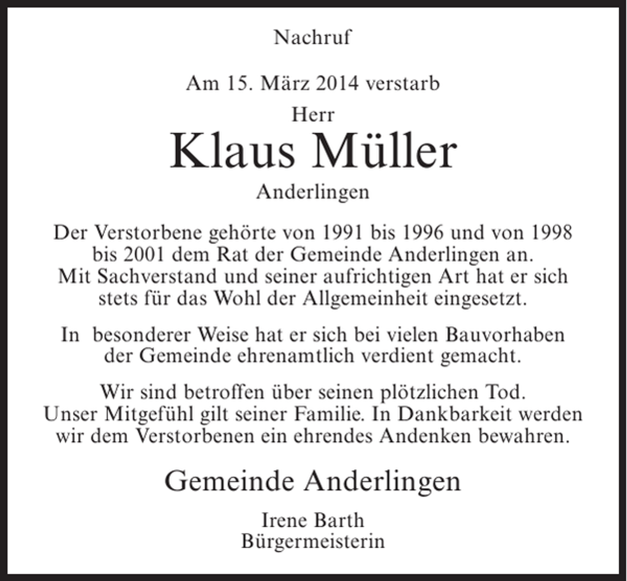 <p>Nachruf<br />Am 15. März 2014 verstarb<br />Herr</p><p>Klaus Müller<br />Anderlingen</p><p>Der Verstorbene gehörte von 1991 bis 1996 und von 1998<br />bis 2001 dem Rat der Gemeinde Anderlingen an.<br />Mit Sachverstand und seiner aufrichtigen Art hat er sich<br />stets für das Wohl der Allgemeinheit eingesetzt.<br />In besonderer Weise hat er sich bei vielen Bauvorhaben<br />der Gemeinde ehrenamtlich verdient gemacht.<br />Wir sind betroffen über seinen plötzlichen Tod.<br />Unser Mitgefühl gilt seiner Familie. In Dankbarkeit werden<br />wir dem Verstorbenen ein ehrendes Andenken bewahren.</p><p>Gemeinde Anderlingen<br />Irene Barth<br />Bürgermeisterin</p>
