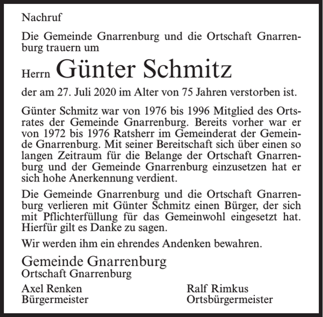 <p>Nachruf<br />Die Gemeinde Gnarrenburg und die Ortschaft Gnarrenburg trauern um<br />Herrn</p><p>Günter Schmitz</p><p>der am 27. Juli 2020 im Alter von 75 Jahren verstorben ist.<br />Günter Schmitz war von 1976 bis 1996 Mitglied des Ortsrates der Gemeinde Gnarrenburg. Bereits vorher war er<br />von 1972 bis 1976 Ratsherr im Gemeinderat der Gemeinde Gnarrenburg. Mit seiner Bereitschaft sich über einen so<br />langen Zeitraum für die Belange der Ortschaft Gnarrenburg und der Gemeinde Gnarrenburg einzusetzen hat er<br />sich hohe Anerkennung verdient.<br />Die Gemeinde Gnarrenburg und die Ortschaft Gnarrenburg verlieren mit Günter Schmitz einen Bürger, der sich<br />mit Pflichterfüllung für das Gemeinwohl eingesetzt hat.<br />Hierfür gilt es Danke zu sagen.<br />Wir werden ihm ein ehrendes Andenken bewahren.</p><p>Gemeinde Gnarrenburg</p><p>Ortschaft Gnarrenburg<br />Axel Renken<br />Ralf Rimkus<br />Bürgermeister Ortsbürgermeister</p>