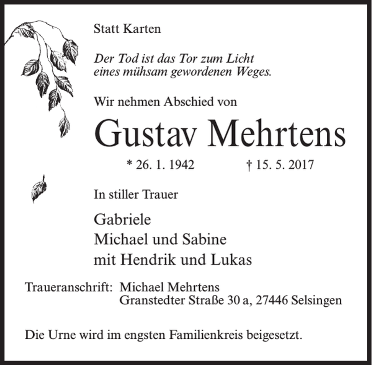 <p>Statt Karten<br />Der Tod ist das Tor zum Licht<br />eines mühsam gewordenen Weges.<br />Wir nehmen Abschied von</p><p>Gustav Mehrtens<br />* 26. 1. 1942</p><p>† 15. 5. 2017</p><p>In stiller Trauer</p><p>Gabriele<br />Michael und Sabine<br />mit Hendrik und Lukas<br />Traueranschrift: Michael Mehrtens<br />Granstedter Straße 30 a, 27446 Selsingen<br />Die Urne wird im engsten Familienkreis beigesetzt.</p>