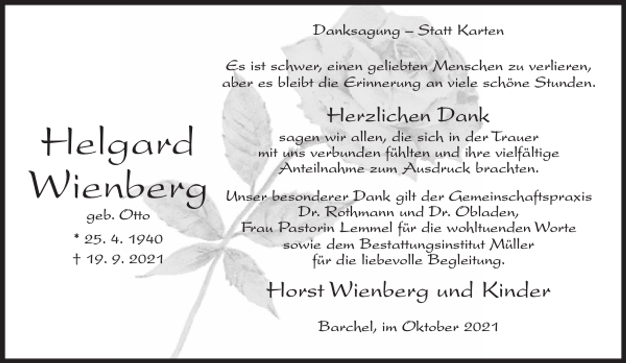 <p>Danksagung – Statt Karten<br />Es ist schwer, einen geliebten Menschen zu verlieren,<br />aber es bleibt die Erinnerung an viele schöne Stunden.</p><p>Helgard<br />Wienberg<br />geb. Otto<br />* 25. 4. 1940<br />† 19. 9. 2021</p><p>Herzlichen Dank</p><p>sagen wir allen, die sich in der Trauer<br />mit uns verbunden fühlten und ihre vielfältige<br />Anteilnahme zum Ausdruck brachten.<br />Unser besonderer Dank gilt der Gemeinschaftspraxis<br />Dr. Rothmann und Dr. Obladen,<br />Frau Pastorin Lemmel für die wohltuenden Worte<br />sowie dem Bestattungsinstitut Müller<br />für die liebevolle Begleitung.</p><p>Horst Wienberg und Kinder<br />Barchel, im Oktober 2021</p>