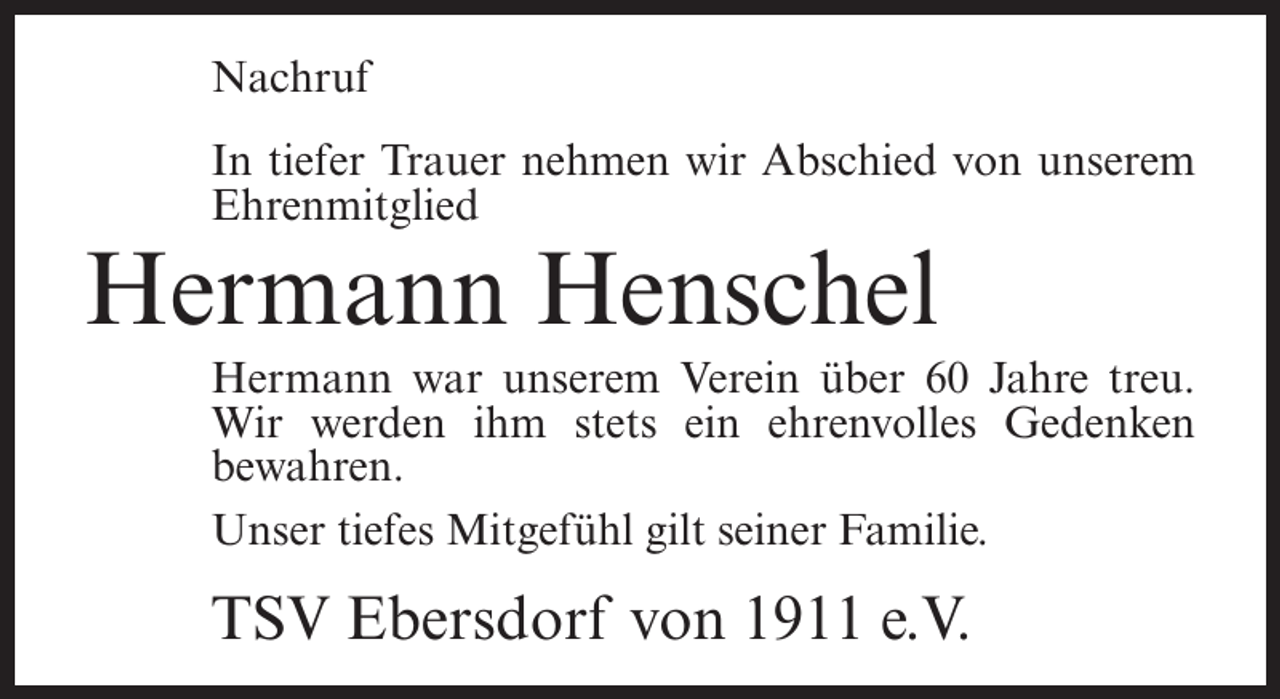<p>Nachruf<br />In tiefer Trauer nehmen wir Abschied von unserem<br />Ehrenmitglied</p><p>Hermann Henschel<br />Hermann war unserem Verein über 60 Jahre treu.<br />Wir werden ihm stets ein ehrenvolles Gedenken<br />bewahren.<br />Unser tiefes Mitgefühl gilt seiner Familie.</p><p>TSV Ebersdorf von 1911 e.V.</p>