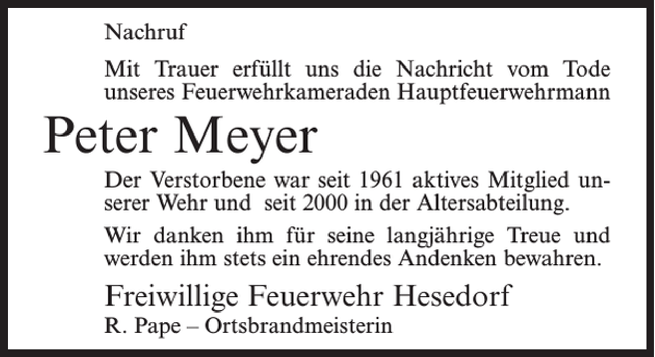 <p>Nachruf<br />Mit Trauer erfüllt uns die Nachricht vom Tode<br />unseres Feuerwehrkameraden Hauptfeuerwehrmann</p><p>Peter Meyer</p><p>Der Verstorbene war seit 1961 aktives Mitglied unserer Wehr und seit 2000 in der Altersabteilung.<br />Wir danken ihm für seine langjährige Treue und<br />werden ihm stets ein ehrendes Andenken bewahren.</p><p>Freiwillige Feuerwehr Hesedorf<br />R. Pape – Ortsbrandmeisterin</p>