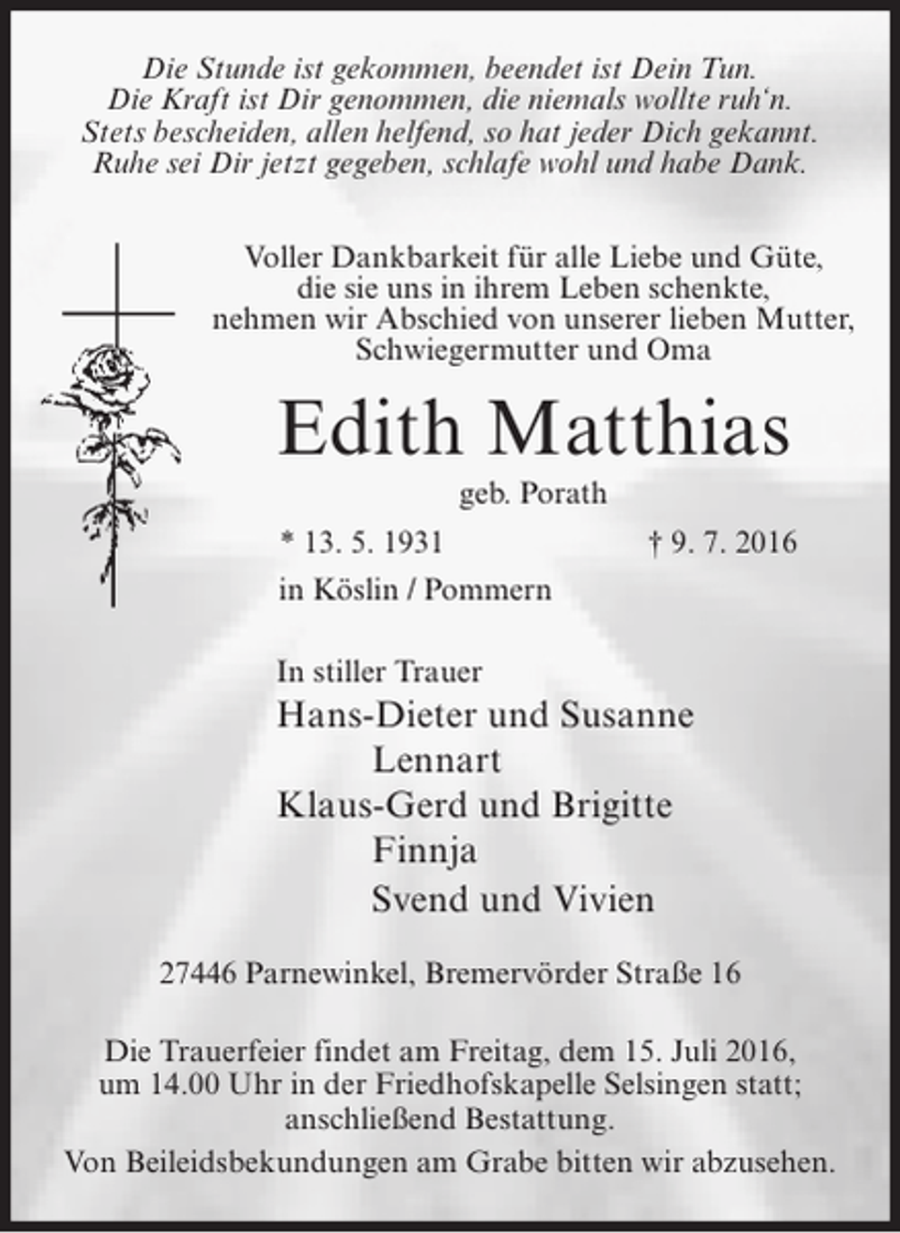 <p>Die Stunde ist gekommen, beendet ist Dein Tun.<br />Die Kraft ist Dir genommen, die niemals wollte ruh‘n.<br />Stets bescheiden, allen helfend, so hat jeder Dich gekannt.<br />Ruhe sei Dir jetzt gegeben, schlafe wohl und habe Dank.<br />Voller Dankbarkeit für alle Liebe und Güte,<br />die sie uns in ihrem Leben schenkte,<br />nehmen wir Abschied von unserer lieben Mutter,<br />Schwiegermutter und Oma</p><p>Edith Matthias<br />geb. Porath<br />* 13. 5. 1931</p><p>† 9. 7. 2016</p><p>in Köslin / Pommern<br />In stiller Trauer</p><p>Hans-Dieter und Susanne<br />Lennart<br />Klaus-Gerd und Brigitte<br />Finnja<br />Svend und Vivien<br />27446 Parnewinkel, Bremervörder Straße 16<br />Die Trauerfeier findet am Freitag, dem 15. Juli 2016,<br />um 14.00 Uhr in der Friedhofskapelle Selsingen statt;<br />anschließend Bestattung.<br />Von Beileidsbekundungen am Grabe bitten wir abzusehen.</p>