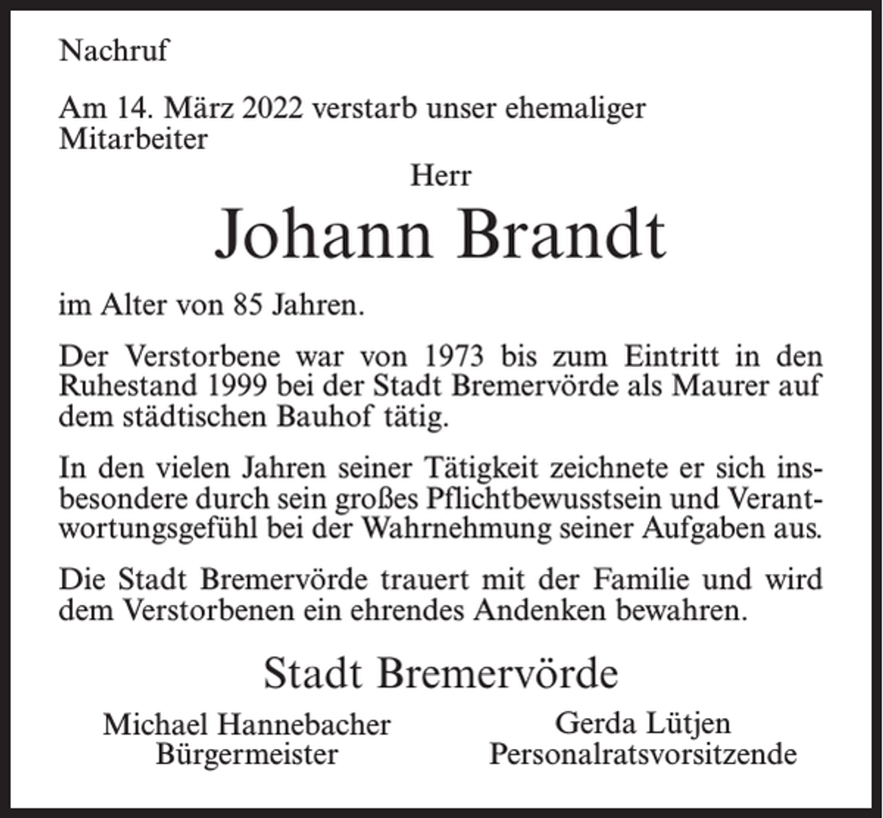 <p>Nachruf<br />Am 14. März 2022 verstarb unser ehemaliger<br />Mitarbeiter<br />Herr</p><p>Johann Brandt</p><p>im Alter von 85 Jahren.<br />Der Verstorbene war von 1973 bis zum Eintritt in den<br />Ruhestand 1999 bei der Stadt Bremervörde als Maurer auf<br />dem städtischen Bauhof tätig.<br />In den vielen Jahren seiner Tätigkeit zeichnete er sich insbesondere durch sein großes Pflichtbewusstsein und Verantwortungsgefühl bei der Wahrnehmung seiner Aufgaben aus.<br />Die Stadt Bremervörde trauert mit der Familie und wird<br />dem Verstorbenen ein ehrendes Andenken bewahren.</p><p>Stadt Bremervörde<br />Michael Hannebacher<br />Bürgermeister</p><p>Gerda Lütjen<br />Personalratsvorsitzende</p>