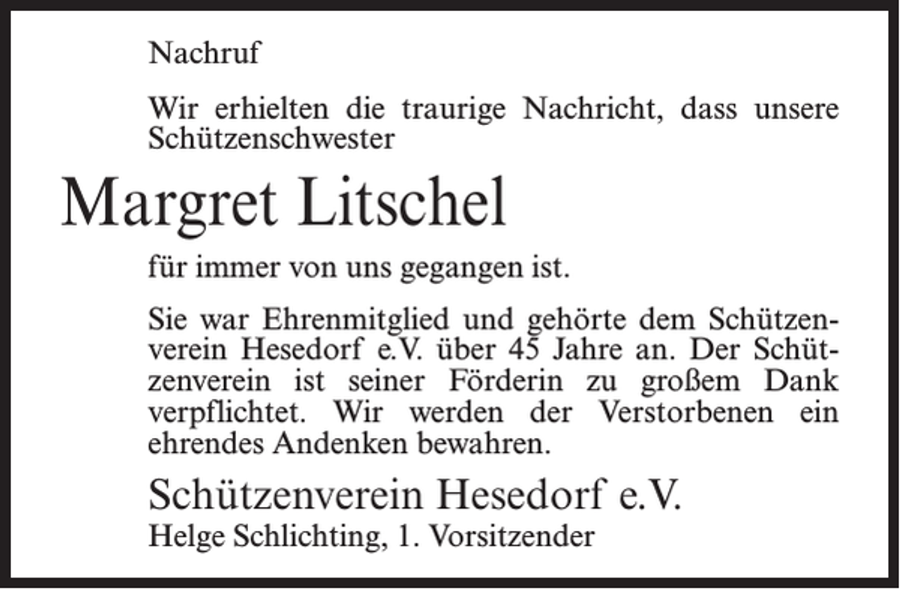 <p>Nachruf<br />Wir erhielten die traurige Nachricht, dass unsere<br />Schützenschwester</p><p>Margret Litschel<br />für immer von uns gegangen ist.<br />Sie war Ehrenmitglied und gehörte dem Schützenverein Hesedorf e.V. über 45 Jahre an. Der Schützenverein ist seiner Förderin zu großem Dank<br />verpflichtet. Wir werden der Verstorbenen ein<br />ehrendes Andenken bewahren.</p><p>Schützenverein Hesedorf e.V.<br />Helge Schlichting, 1. Vorsitzender</p>