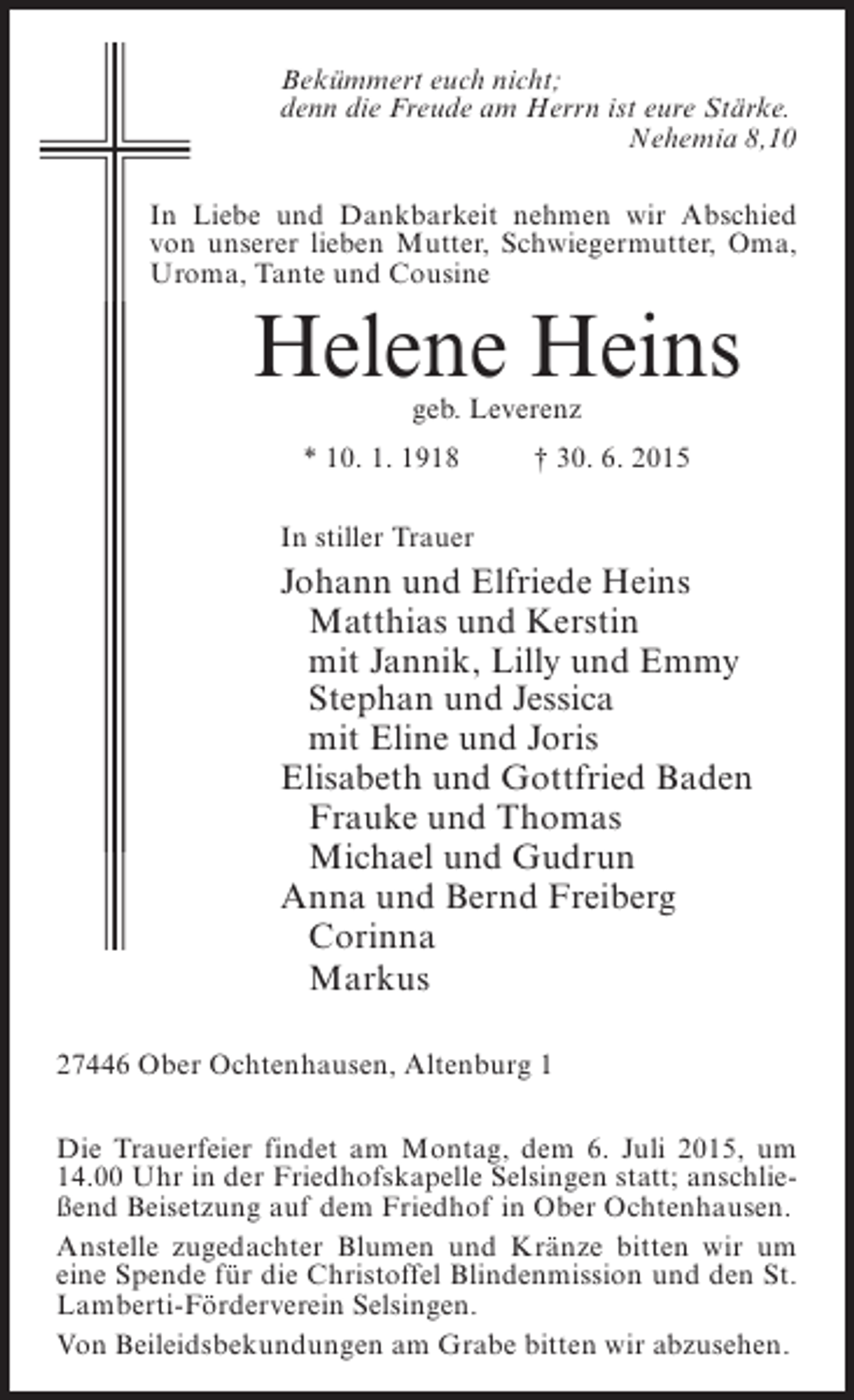 <p>Bekümmert euch nicht;<br />denn die Freude am Herrn ist eure Stärke.<br />Nehemia 8,10<br />In Liebe und Dankbarkeit nehmen wir Abschied<br />von unserer lieben Mutter, Schwiegermutter, Oma,<br />Uroma, Tante und Cousine</p><p>Helene Heins<br />geb. Leverenz</p><p>* 10. 1. 1918 † 30. 6. 2015<br />In stiller Trauer</p><p>Johann und Elfriede Heins<br />Matthias und Kerstin<br />mit Jannik, Lilly und Emmy<br />Stephan und Jessica<br />mit Eline und Joris<br />Elisabeth und Gottfried Baden<br />Frauke und Thomas<br />Michael und Gudrun<br />Anna und Bernd Freiberg<br />Corinna<br />Markus<br />27446 Ober Ochtenhausen, Altenburg 1<br />Die Trauerfeier findet am Montag, dem 6. Juli 2015, um<br />14.00 Uhr in der Friedhofskapelle Selsingen statt; anschließend Beisetzung auf dem Friedhof in Ober Ochtenhausen.<br />Anstelle zugedachter Blumen und Kränze bitten wir um<br />eine Spende für die Christoffel Blindenmission und den St.<br />Lamberti-Förderverein Selsingen.<br />Von Beileidsbekundungen am Grabe bitten wir abzusehen.</p>