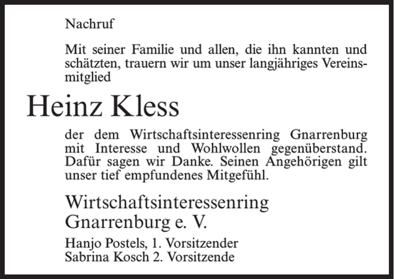 <p>Nachruf<br />Mit seiner Familie und allen, die ihn kannten und<br />schätzten, trauern wir um unser langjähriges Vereinsmitglied</p><p>Heinz Kless<br />der dem Wirtschaftsinteressenring Gnarrenburg<br />mit Interesse und Wohlwollen gegenüberstand.<br />Dafür sagen wir Danke. Seinen Angehörigen gilt<br />unser tief empfundenes Mitgefühl.</p><p>Wirtschaftsinteressenring<br />Gnarrenburg e. V.<br />Hanjo Postels, 1. Vorsitzender<br />Sabrina Kosch 2. Vorsitzende</p>