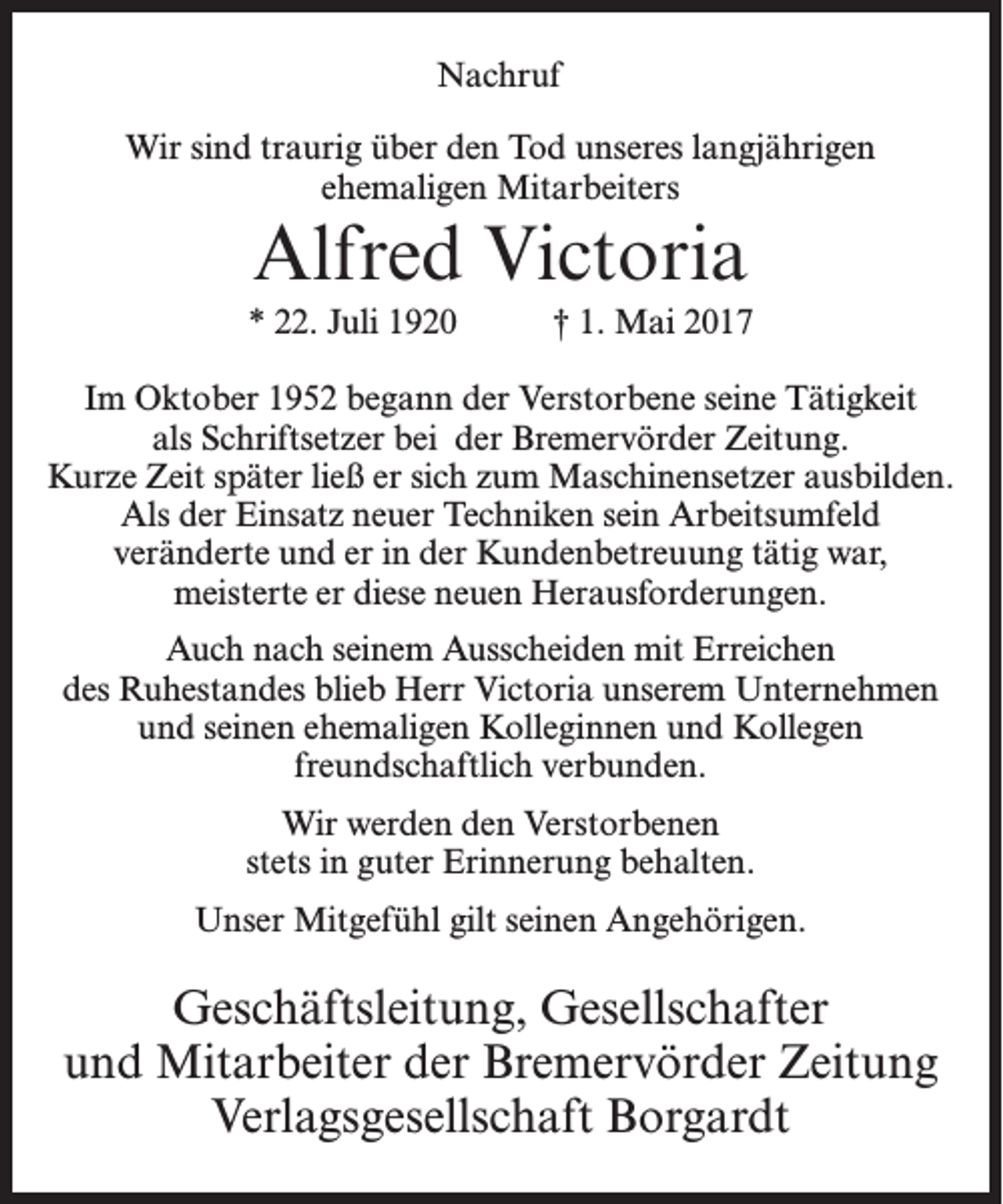 <p>Nachruf<br />Wir sind traurig über den Tod unseres langjährigen<br />ehemaligen Mitarbeiters</p><p>Alfred Victoria<br />* 22. Juli 1920</p><p>† 1. Mai 2017</p><p>Im Oktober 1952 begann der Verstorbene seine Tätigkeit<br />als Schriftsetzer bei der Bremervörder Zeitung.<br />Kurze Zeit später ließ er sich zum Maschinensetzer ausbilden.<br />Als der Einsatz neuer Techniken sein Arbeitsumfeld<br />veränderte und er in der Kundenbetreuung tätig war,<br />meisterte er diese neuen Herausforderungen.<br />Auch nach seinem Ausscheiden mit Erreichen<br />des Ruhestandes blieb Herr Victoria unserem Unternehmen<br />und seinen ehemaligen Kolleginnen und Kollegen<br />freundschaftlich verbunden.<br />Wir werden den Verstorbenen<br />stets in guter Erinnerung behalten.<br />Unser Mitgefühl gilt seinen Angehörigen.</p><p>Geschäftsleitung, Gesellschafter<br />und Mitarbeiter der Bremervörder Zeitung<br />Verlagsgesellschaft Borgardt</p>