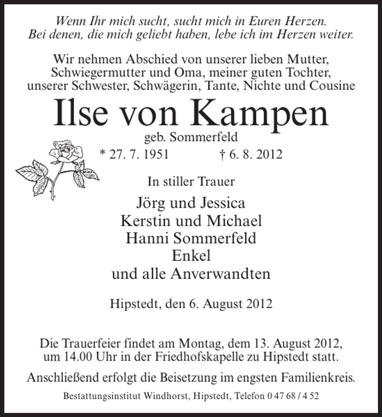 <p>Wenn Ihr mich sucht, sucht mich in Euren Herzen.<br />Bei denen, die mich geliebt haben, lebe ich im Herzen weiter.<br />Wir nehmen Abschied von unserer lieben Mutter,<br />Schwiegermutter und Oma, meiner guten Tochter,<br />unserer Schwester, Schwägerin, Tante, Nichte und Cousine</p><p>Ilse von Kampen<br />geb. Sommerfeld<br />* 27. 7. 1951<br />† 6. 8. 2012<br />In stiller Trauer</p><p>Jörg und Jessica<br />Kerstin und Michael<br />Hanni Sommerfeld<br />Enkel<br />und alle Anverwandten<br />Hipstedt, den 6. August 2012<br />Die Trauerfeier findet am Montag, dem 13. August 2012,<br />um 14.00 Uhr in der Friedhofskapelle zu Hipstedt statt.<br />Anschließend erfolgt die Beisetzung im engsten Familienkreis.<br />Bestattungsinstitut Windhorst, Hipstedt, Telefon 0 47 68 / 4 52</p>