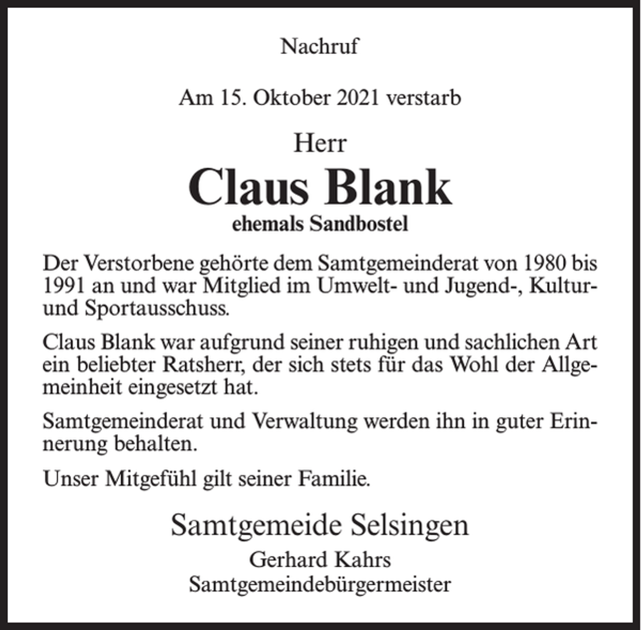 <p>Nachruf<br />Am 15. Oktober 2021 verstarb</p><p>Herr</p><p>Claus Blank<br />ehemals Sandbostel</p><p>Der Verstorbene gehörte dem Samtgemeinderat von 1980 bis<br />1991 an und war Mitglied im Umwelt- und Jugend-, Kulturund Sportausschuss.<br />Claus Blank war aufgrund seiner ruhigen und sachlichen Art<br />ein beliebter Ratsherr, der sich stets für das Wohl der Allgemeinheit eingesetzt hat.<br />Samtgemeinderat und Verwaltung werden ihn in guter Erinnerung behalten.<br />Unser Mitgefühl gilt seiner Familie.</p><p>Samtgemeide Selsingen<br />Gerhard Kahrs<br />Samtgemeindebürgermeister</p>