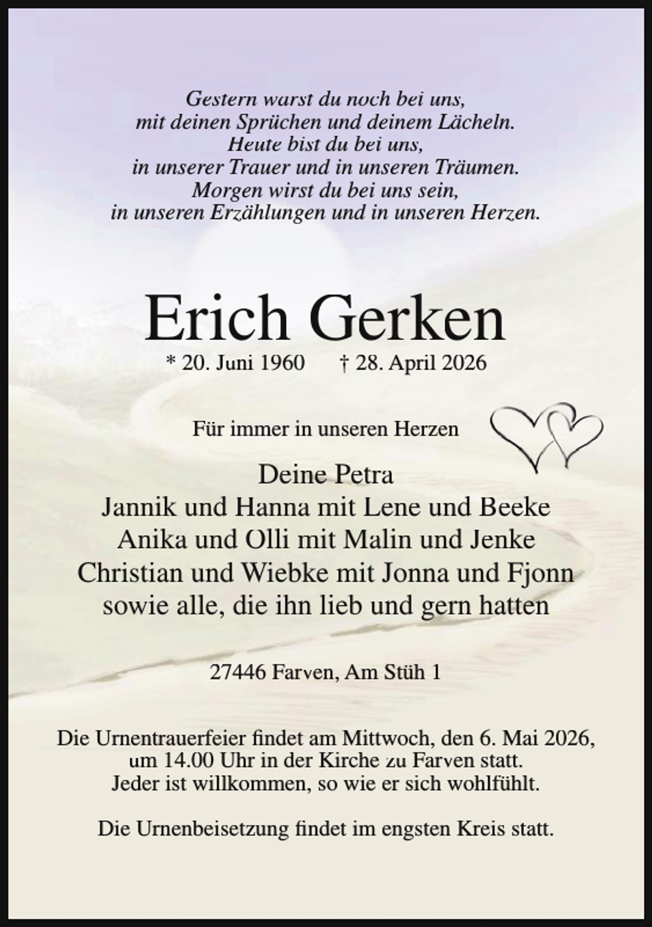 <p>Gestern warst du noch bei uns,<br />mit deinen Sprüchen und deinem Lächeln.<br />Heute bist du bei uns,<br />in unserer Trauer und in unseren Träumen.<br />Morgen wirst du bei uns sein,<br />in unseren Erzählungen und in unseren Herzen.</p><p>Erich Gerken<br />* 20. Juni 1960</p><p>† 28. April 2026</p><p>Für immer in unseren Herzen</p><p>Deine Petra<br />Jannik und Hanna mit Lene und Beeke<br />Anika und Olli mit Malin und Jenke<br />Christian und Wiebke mit Jonna und Fjonn<br />sowie alle, die ihn lieb und gern hatten<br />27446 Farven, Am Stüh 1<br />Die Urnentrauerfeier findet am Mittwoch, den 6. Mai 2026,<br />um 14.00 Uhr in der Kirche zu Farven statt.<br />Jeder ist willkommen, so wie er sich wohlfühlt.<br />Die Urnenbeisetzung findet im engsten Kreis statt.</p>
