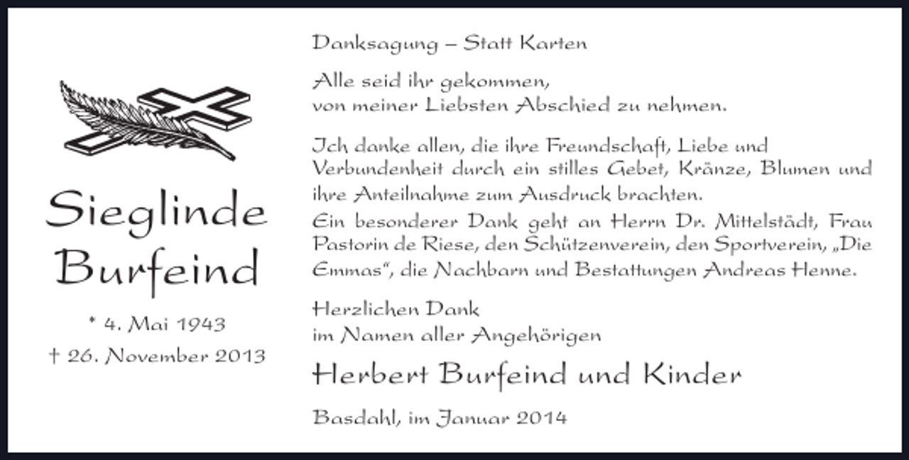 <p>Danksagung – Statt Karten<br />Alle seid ihr gekommen,<br />von meiner Liebsten Abschied zu nehmen.</p><p>Sieglinde<br />Burfeind<br />* 4. Mai 1943<br />† 26. November 2013</p><p>Ich danke allen, die ihre Freundschaft, Liebe und<br />Verbundenheit durch ein stilles Gebet, Kränze, Blumen und<br />ihre Anteilnahme zum Ausdruck brachten.<br />Ein besonderer Dank geht an Herrn Dr. Mittelstädt, Frau<br />Pastorin de Riese, den Schützenverein, den Sportverein, „Die<br />Emmas“, die Nachbarn und Bestattungen Andreas Henne.<br />Herzlichen Dank<br />im Namen aller Angehörigen</p><p>Herbert Burfeind und Kinder<br />Basdahl, im Januar 2014</p>