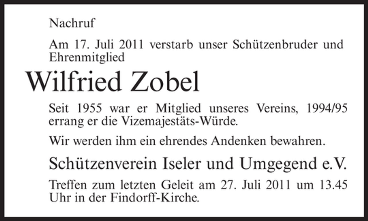 <p>Nachruf<br />Am 17. Juli 2011 verstarb unser Schützenbruder und<br />Ehrenmitglied</p><p>Wilfried Zobel<br />Seit 1955 war er Mitglied unseres Vereins, 1994/95<br />errang er die Vizemajestäts-Würde.<br />Wir werden ihm ein ehrendes Andenken bewahren.</p><p>Schützenverein Iseler und Umgegend e.V.<br />Treffen zum letzten Geleit am 27. Juli 2011 um 13.45<br />Uhr in der Findorff-Kirche.</p>