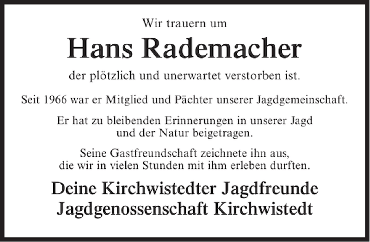 <p>Wir trauern um</p><p>Hans Rademacher<br />der plötzlich und unerwartet verstorben ist.<br />Seit 1966 war er Mitglied und Pächter unserer Jagdgemeinschaft.<br />Er hat zu bleibenden Erinnerungen in unserer Jagd<br />und der Natur beigetragen.<br />Seine Gastfreundschaft zeichnete ihn aus,<br />die wir in vielen Stunden mit ihm erleben durften.</p><p>Deine Kirchwistedter Jagdfreunde<br />Jagdgenossenschaft Kirchwistedt</p>