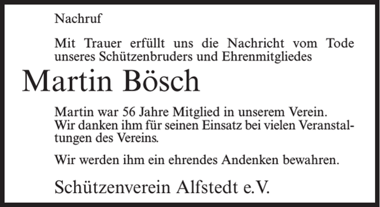 <p>Nachruf<br />Mit Trauer erfüllt uns die Nachricht vom Tode<br />unseres Schützenbruders und Ehrenmitgliedes</p><p>Martin Bösch</p><p>Martin war 56 Jahre Mitglied in unserem Verein.<br />Wir danken ihm für seinen Einsatz bei vielen Veranstaltungen des Vereins.<br />Wir werden ihm ein ehrendes Andenken bewahren.</p><p>Schützenverein Alfstedt e.V.</p>