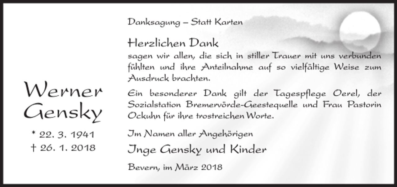 <p>Danksagung – Statt Karten</p><p>Herzlichen Dank</p><p>Werner<br />Gensky<br />* 22. 3. 1941<br />† 26. 1. 2018</p><p>sagen wir allen, die sich in stiller Trauer mit uns verbunden<br />fühlten und ihre Anteilnahme auf so vielfältige Weise zum<br />Ausdruck brachten.<br />Ein besonderer Dank gilt der Tagespflege Oerel, der<br />Sozialstation Bremervörde-Geestequelle und Frau Pastorin<br />Ockuhn für ihre trostreichen Worte.<br />Im Namen aller Angehörigen</p><p>Inge Gensky und Kinder<br />Bevern, im März 2018</p>