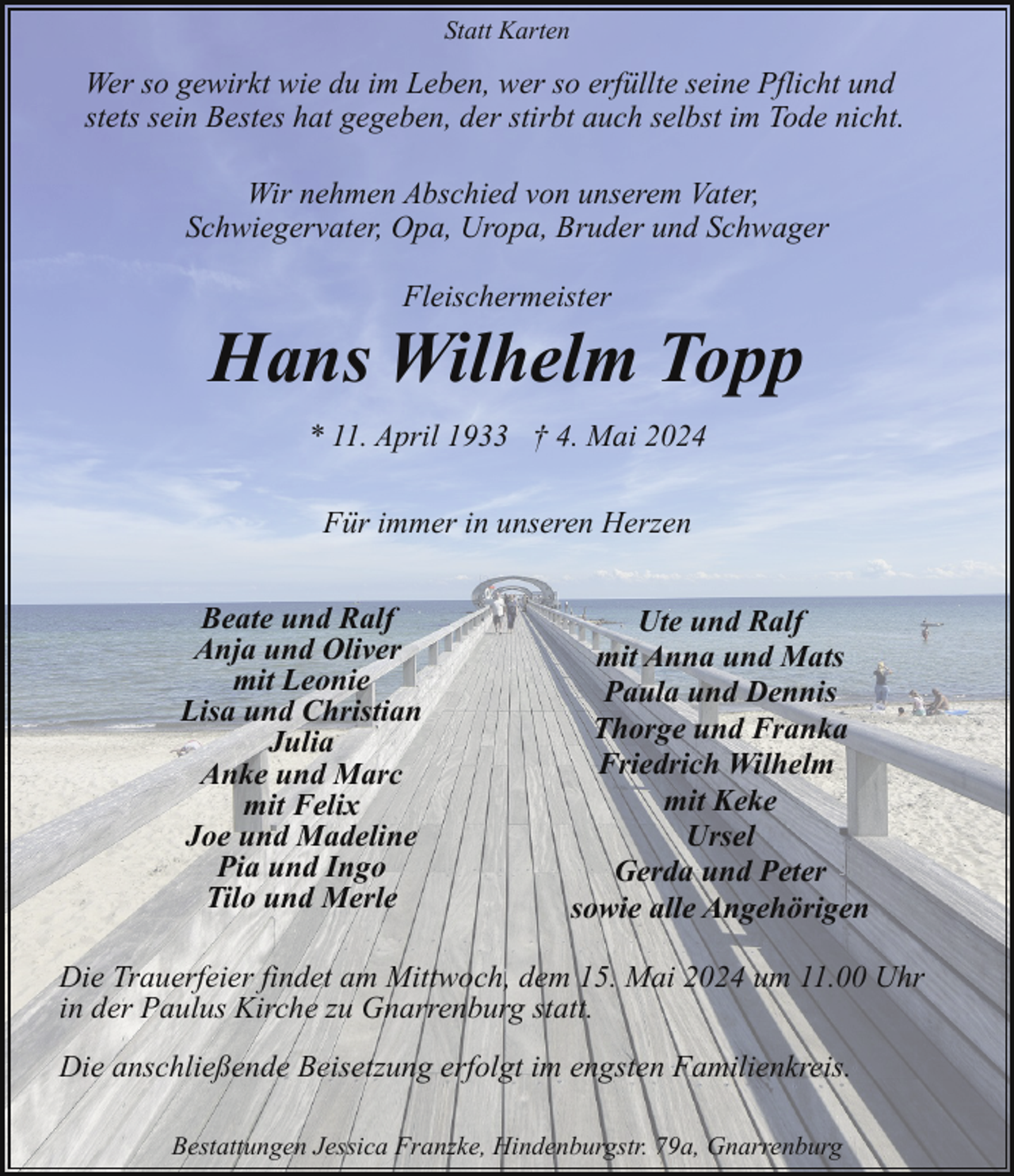 <p>Statt Karten</p><p>Wer so gewirkt wie du im Leben, wer so erfüllte seine Pflicht und<br />stets sein Bestes hat gegeben, der stirbt auch selbst im Tode nicht.<br />Wir nehmen Abschied von unserem Vater,<br />Schwiegervater, Opa, Uropa, Bruder und Schwager<br />Fleischermeister</p><p>Hans Wilhelm Topp<br />* 11. April 1933 † 4. Mai 2024<br />Für immer in unseren Herzen<br />Beate und Ralf<br />Anja und Oliver<br />mit Leonie<br />Lisa und Christian<br />Julia<br />Anke und Marc<br />mit Felix<br />Joe und Madeline<br />Pia und Ingo<br />Tilo und Merle</p><p>Ute und Ralf<br />mit Anna und Mats<br />Paula und Dennis<br />Thorge und Franka<br />Friedrich Wilhelm<br />mit Keke<br />Ursel<br />Gerda und Peter<br />sowie alle Angehörigen</p><p>Die Trauerfeier findet am Mittwoch, dem 15. Mai 2024 um 11.00 Uhr<br />in der Paulus Kirche zu Gnarrenburg statt.<br />Die anschließende Beisetzung erfolgt im engsten Familienkreis.<br />Bestattungen Jessica Franzke, Hindenburgstr. 79a, Gnarrenburg</p>