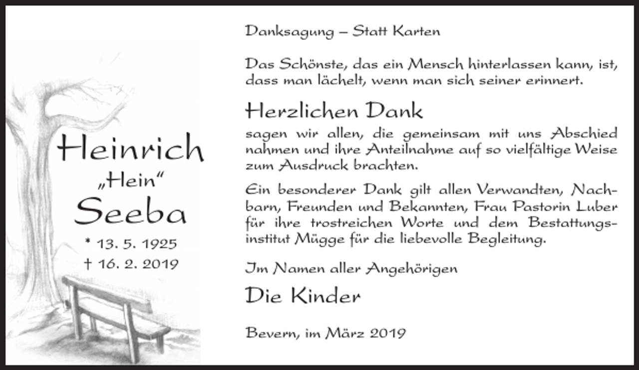 <p>Danksagung – Statt Karten<br />Das Schönste, das ein Mensch hinterlassen kann, ist,<br />dass man lächelt, wenn man sich seiner erinnert.</p><p>Heinrich<br />„Hein“</p><p>Seeba<br />* 13. 5. 1925<br />† 16. 2. 2019</p><p>Herzlichen Dank</p><p>sagen wir allen, die gemeinsam mit uns Abschied<br />nahmen und ihre Anteilnahme auf so vielfältige Weise<br />zum Ausdruck brachten.<br />Ein besonderer Dank gilt allen Verwandten, Nachbarn, Freunden und Bekannten, Frau Pastorin Luber<br />für ihre trostreichen Worte und dem Bestattungsinstitut Mügge für die liebevolle Begleitung.<br />Im Namen aller Angehörigen</p><p>Die Kinder<br />Bevern, im März 2019</p>