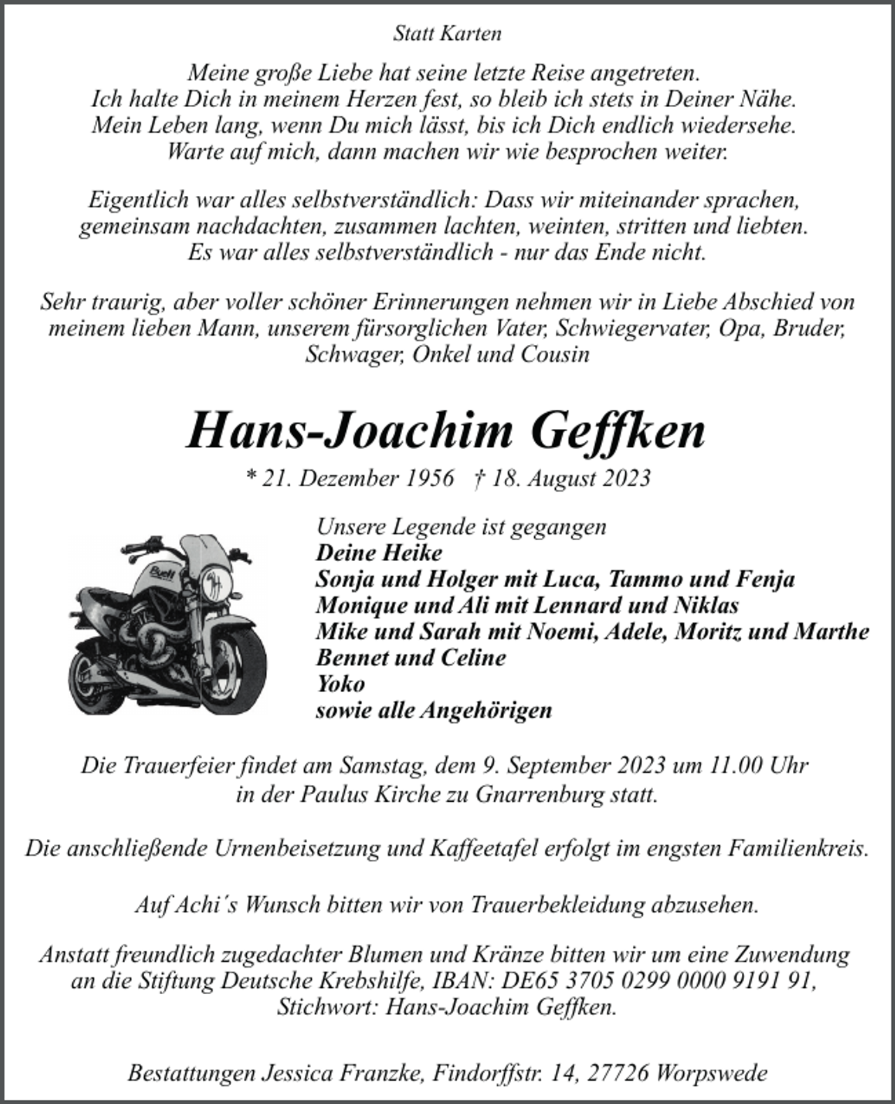 <p>Statt Karten</p><p>Meine große Liebe hat seine letzte Reise angetreten.<br />Ich halte Dich in meinem Herzen fest, so bleib ich stets in Deiner Nähe.<br />Mein Leben lang, wenn Du mich lässt, bis ich Dich endlich wiedersehe.<br />Warte auf mich, dann machen wir wie besprochen weiter.<br />Eigentlich war alles selbstverständlich: Dass wir miteinander sprachen,<br />gemeinsam nachdachten, zusammen lachten, weinten, stritten und liebten.<br />Es war alles selbstverständlich - nur das Ende nicht.<br />Sehr traurig, aber voller schöner Erinnerungen nehmen wir in Liebe Abschied von<br />meinem lieben Mann, unserem fürsorglichen Vater, Schwiegervater, Opa, Bruder,<br />Schwager, Onkel und Cousin</p><p>Hans-Joachim Geffken<br />* 21. Dezember 1956 † 18. August 2023</p><p>Unsere Legende ist gegangen<br />Deine Heike<br />Sonja und Holger mit Luca, Tammo und Fenja<br />Monique und Ali mit Lennard und Niklas<br />Mike und Sarah mit Noemi, Adele, Moritz und Marthe<br />Bennet und Celine<br />Yoko<br />sowie alle Angehörigen<br />Die Trauerfeier findet am Samstag, dem 9. September 2023 um 11.00 Uhr<br />in der Paulus Kirche zu Gnarrenburg statt.<br />Die anschließende Urnenbeisetzung und Kaffeetafel erfolgt im engsten Familienkreis.<br />Auf Achi´s Wunsch bitten wir von Trauerbekleidung abzusehen.<br />Anstatt freundlich zugedachter Blumen und Kränze bitten wir um eine Zuwendung<br />an die Stiftung Deutsche Krebshilfe, IBAN: DE65 3705 0299 0000 91,<br />Stichwort: Hans-Joachim Geffken.<br />Bestattungen Jessica Franzke, Findorffstr. 14, 27726 Worpswede</p>