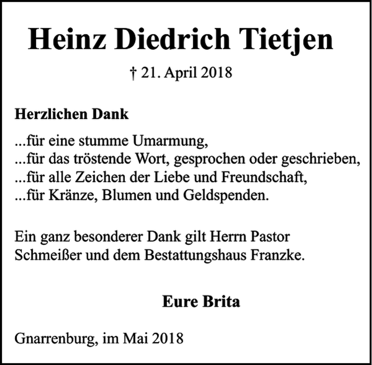 <p>Heinz Diedrich Tietjen<br />† 21. April 2018<br />Herzlichen Dank<br />...für eine stumme Umarmung,<br />...für das tröstende Wort, gesprochen oder geschrieben,<br />...für alle Zeichen der Liebe und Freundschaft,<br />...für Kränze, Blumen und Geldspenden.<br />Ein ganz besonderer Dank gilt Herrn Pastor<br />Schmeißer und dem Bestattungshaus Franzke.</p><p>Eure Brita<br />Gnarrenburg, im Mai 2018</p>