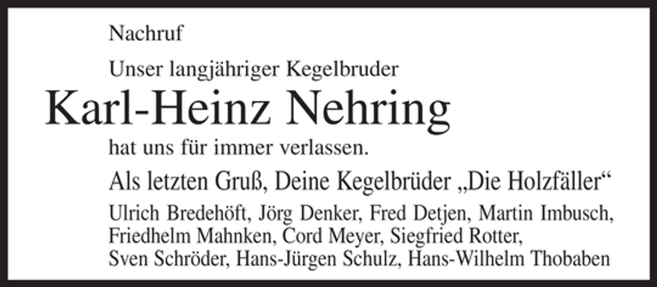 <p>Nachruf<br />Unser langjähriger Kegelbruder</p><p>Karl-Heinz Nehring<br />hat uns für immer verlassen.</p><p>Als letzten Gruß, Deine Kegelbrüder „Die Holzfäller“<br />Ulrich Bredehöft, Jörg Denker, Fred Detjen, Martin Imbusch,<br />Friedhelm Mahnken, Cord Meyer, Siegfried Rotter,<br />Sven Schröder, Hans-Jürgen Schulz, Hans-Wilhelm Thobaben</p>