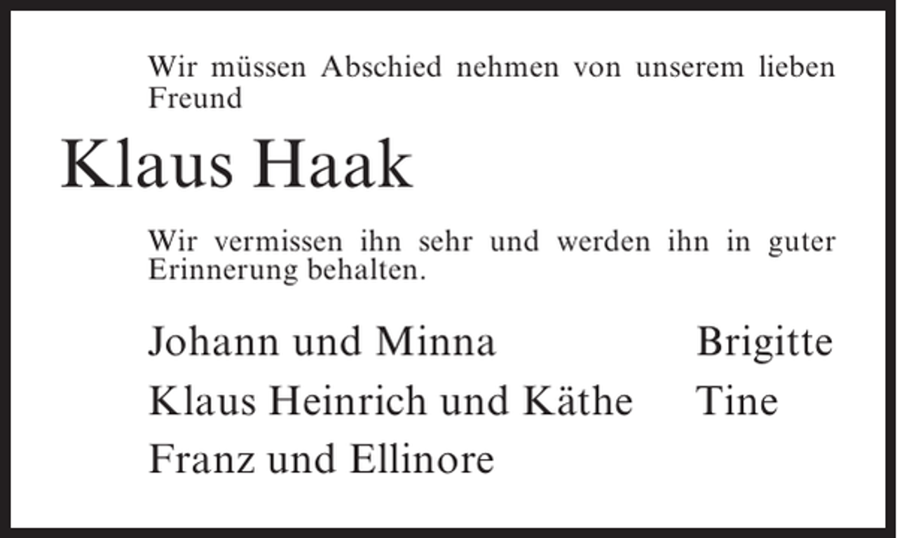 <p>Wir müssen Abschied nehmen von unserem lieben<br />Freund</p><p>Klaus Haak<br />Wir vermissen ihn sehr und werden ihn in guter<br />Erinnerung behalten.</p><p>Johann und Minna<br />Klaus Heinrich und Käthe<br />Franz und Ellinore</p><p>Brigitte<br />Tine</p>