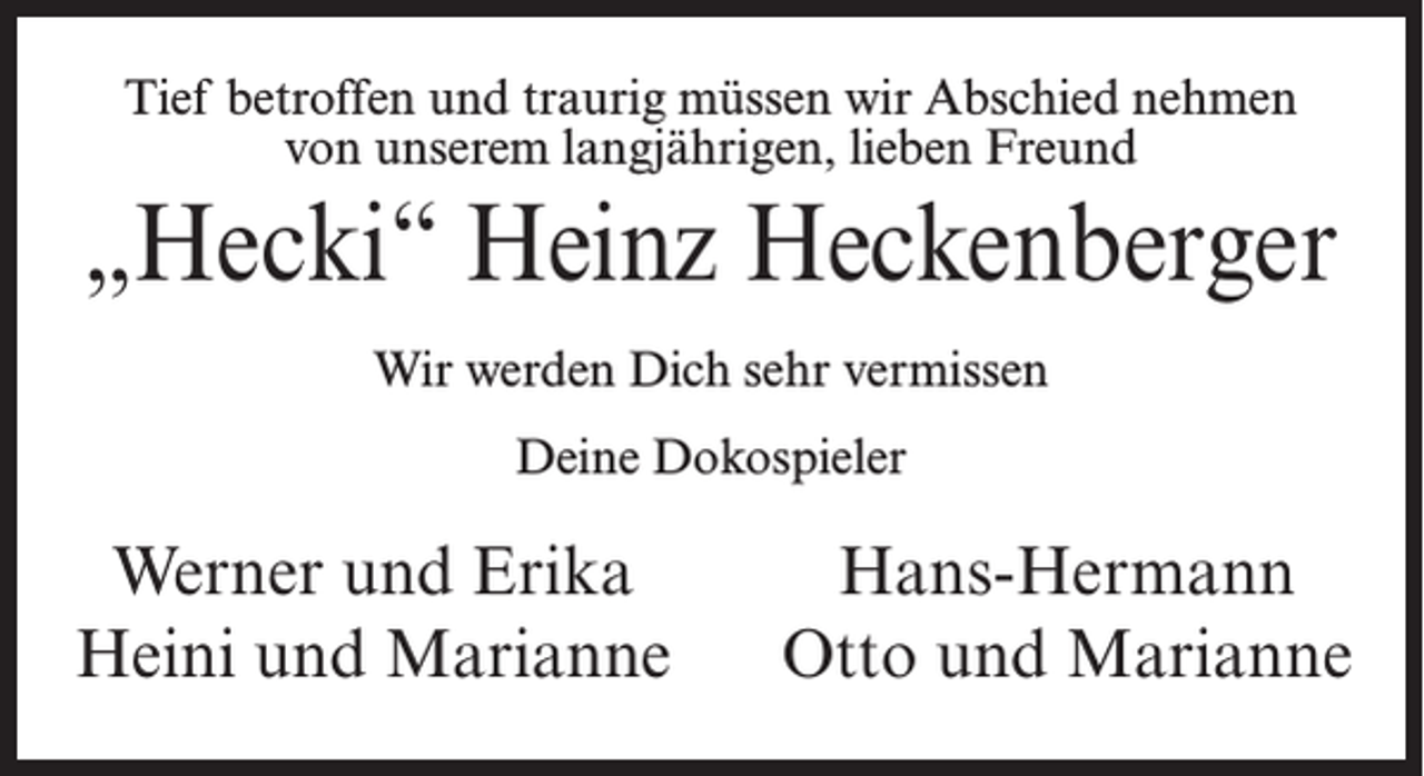 <p>Tief betroffen und traurig müssen wir Abschied nehmen<br />von unserem langjährigen, lieben Freund</p><p>„Hecki“ Heinz Heckenberger<br />Wir werden Dich sehr vermissen<br />Deine Dokospieler</p><p>Werner und Erika<br />Heini und Marianne</p><p>Hans-Hermann<br />Otto und Marianne</p>