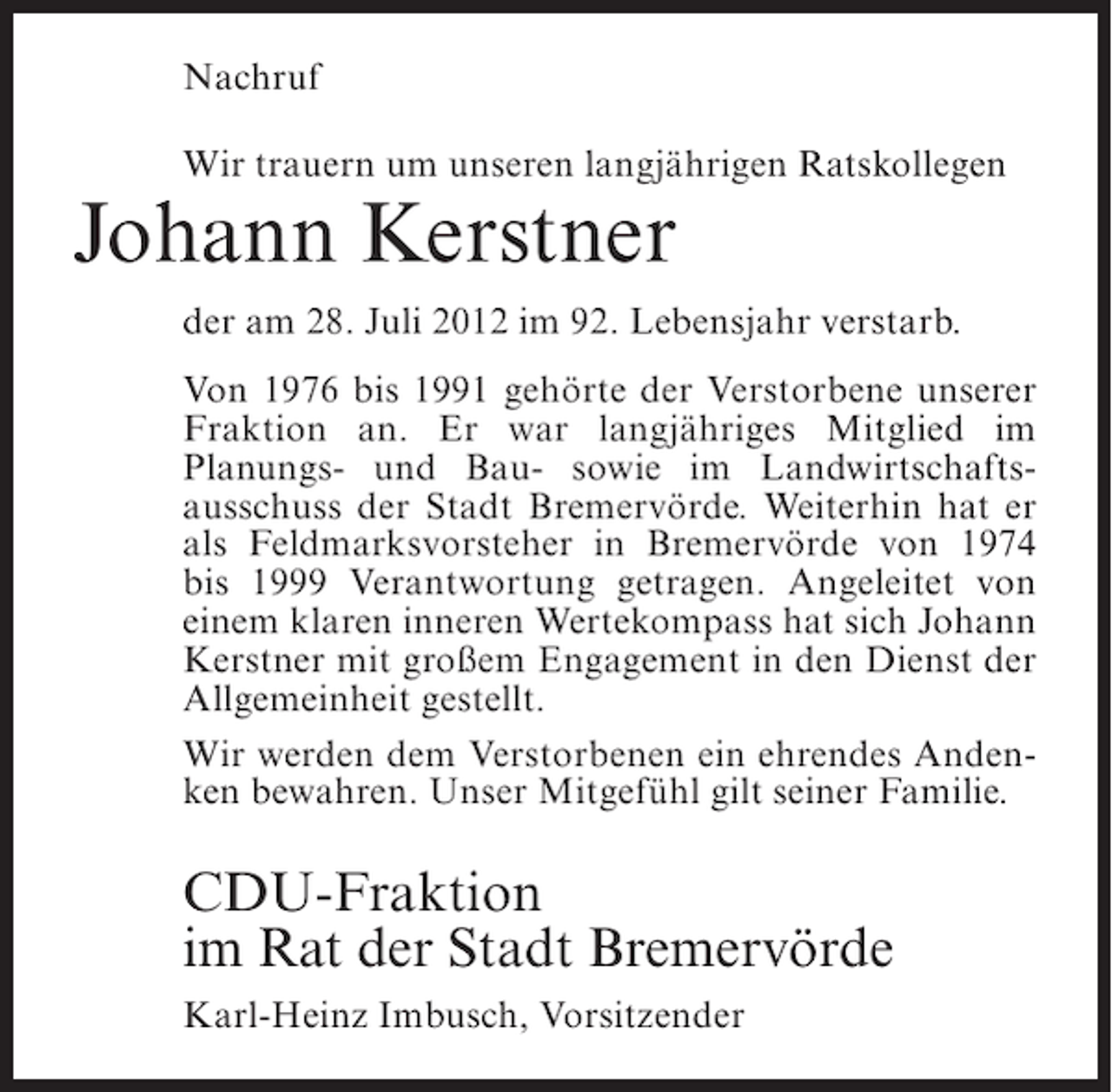 <p>Nachruf<br />Wir trauern um unseren langjährigen Ratskollegen</p><p>Johann Kerstner<br />der am 28. Juli 2012 im 92. Lebensjahr verstarb.<br />Von 1976 bis 1991 gehörte der Verstorbene unserer<br />Fraktion an. Er war langjähriges Mitglied im<br />Planungs- und Bau- sowie im Landwirtschaftsausschuss der Stadt Bremervörde. Weiterhin hat er<br />als Feldmarksvorsteher in Bremervörde von 1974<br />bis 1999 Verantwortung getragen. Angeleitet von<br />einem klaren inneren Wertekompass hat sich Johann<br />Kerstner mit großem Engagement in den Dienst der<br />Allgemeinheit gestellt.<br />Wir werden dem Verstorbenen ein ehrendes Andenken bewahren. Unser Mitgefühl gilt seiner Familie.</p><p>CDU-Fraktion<br />im Rat der Stadt Bremervörde<br />Karl-Heinz Imbusch, Vorsitzender</p>