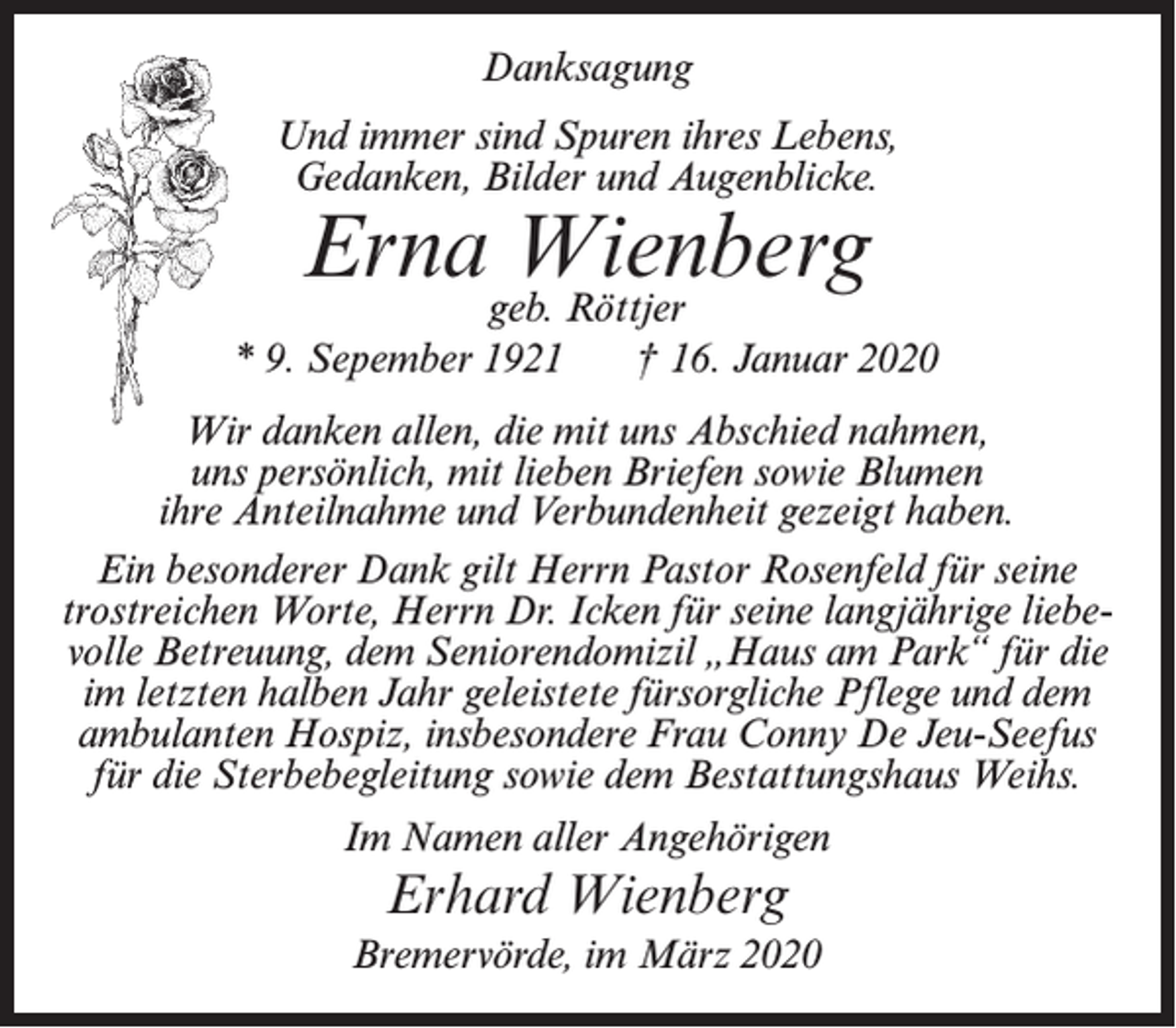 <p>Danksagung<br />Und immer sind Spuren ihres Lebens,<br />Gedanken, Bilder und Augenblicke.</p><p>Ernageb.Wienberg<br />Röttjer</p><p>* 9. Sepember 1921</p><p>† 16. Januar 2020</p><p>Wir danken allen, die mit uns Abschied nahmen,<br />uns persönlich, mit lieben Briefen sowie Blumen<br />ihre Anteilnahme und Verbundenheit gezeigt haben.<br />Ein besonderer Dank gilt Herrn Pastor Rosenfeld für seine<br />trostreichen Worte, Herrn Dr. Icken für seine langjährige liebevolle Betreuung, dem Seniorendomizil „Haus am Park“ für die<br />im letzten halben Jahr geleistete fürsorgliche Pflege und dem<br />ambulanten Hospiz, insbesondere Frau Conny De Jeu-Seefus<br />für die Sterbebegleitung sowie dem Bestattungshaus Weihs.<br />Im Namen aller Angehörigen</p><p>Erhard Wienberg<br />Bremervörde, im März 2020</p>