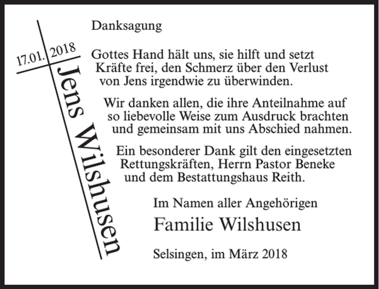 <p>Danksagung<br />Gottes Hand hält uns, sie hilft und setzt<br />Kräfte frei, den Schmerz über den Verlust<br />von Jens irgendwie zu überwinden.</p><p>u<br />Wilsh<br />Jens</p><p>.<br />17.01</p><p>2018</p><p>Wir danken allen, die ihre Anteilnahme auf<br />so liebevolle Weise zum Ausdruck brachten<br />und gemeinsam mit uns Abschied nahmen.<br />Ein besonderer Dank gilt den eingesetzten<br />Rettungskräften, Herrn Pastor Beneke<br />und dem Bestattungshaus Reith.<br />Im Namen aller Angehörigen</p><p>sen</p><p>Familie Wilshusen<br />Selsingen, im März 2018</p>