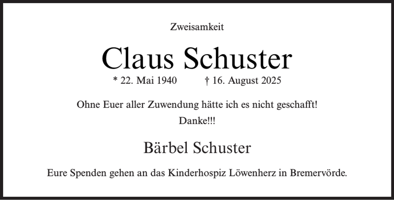 <p>Zweisamkeit</p><p>Claus Schuster<br />* 22. Mai 1940</p><p>† 16. August 2025</p><p>Ohne Euer aller Zuwendung hätte ich es nicht geschafft!<br />Danke!!!</p><p>Bärbel Schuster<br />Eure Spenden gehen an das Kinderhospiz Löwenherz in Bremervörde.</p>